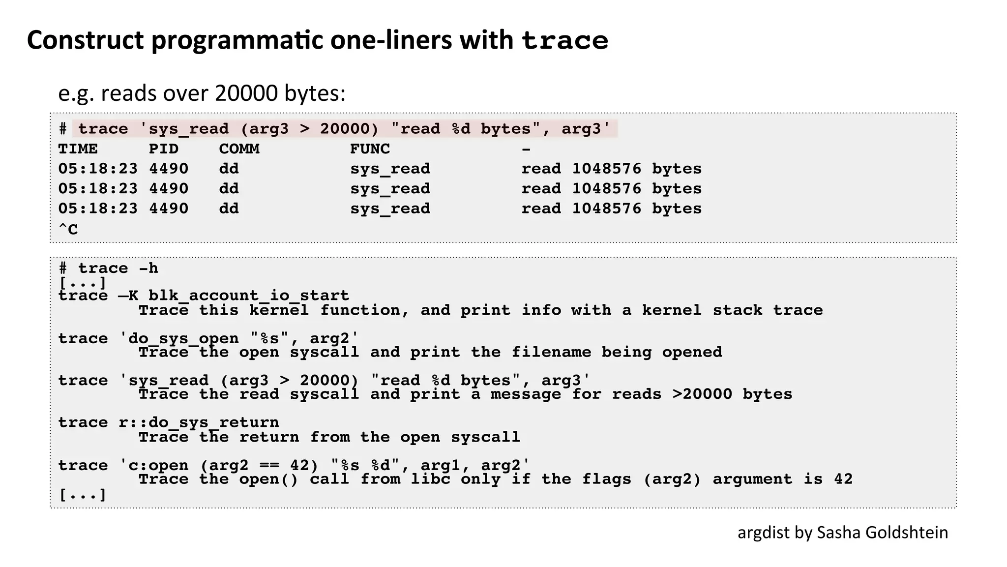 Construct	programma:c	one-liners	with	trace
# trace 'sys_read (arg3 > 20000) "read %d bytes", arg3'
TIME PID COMM FUNC -
05:18:23 4490 dd sys_read read 1048576 bytes
05:18:23 4490 dd sys_read read 1048576 bytes
05:18:23 4490 dd sys_read read 1048576 bytes
^C
argdist	by	Sasha	Goldshtein	
# trace -h
[...]
trace –K blk_account_io_start
Trace this kernel function, and print info with a kernel stack trace
trace 'do_sys_open "%s", arg2'
Trace the open syscall and print the filename being opened
trace 'sys_read (arg3 > 20000) "read %d bytes", arg3'
Trace the read syscall and print a message for reads >20000 bytes
trace r::do_sys_return
Trace the return from the open syscall
trace 'c:open (arg2 == 42) "%s %d", arg1, arg2'
Trace the open() call from libc only if the flags (arg2) argument is 42
[...]
e.g.	reads	over	20000	bytes:	
 