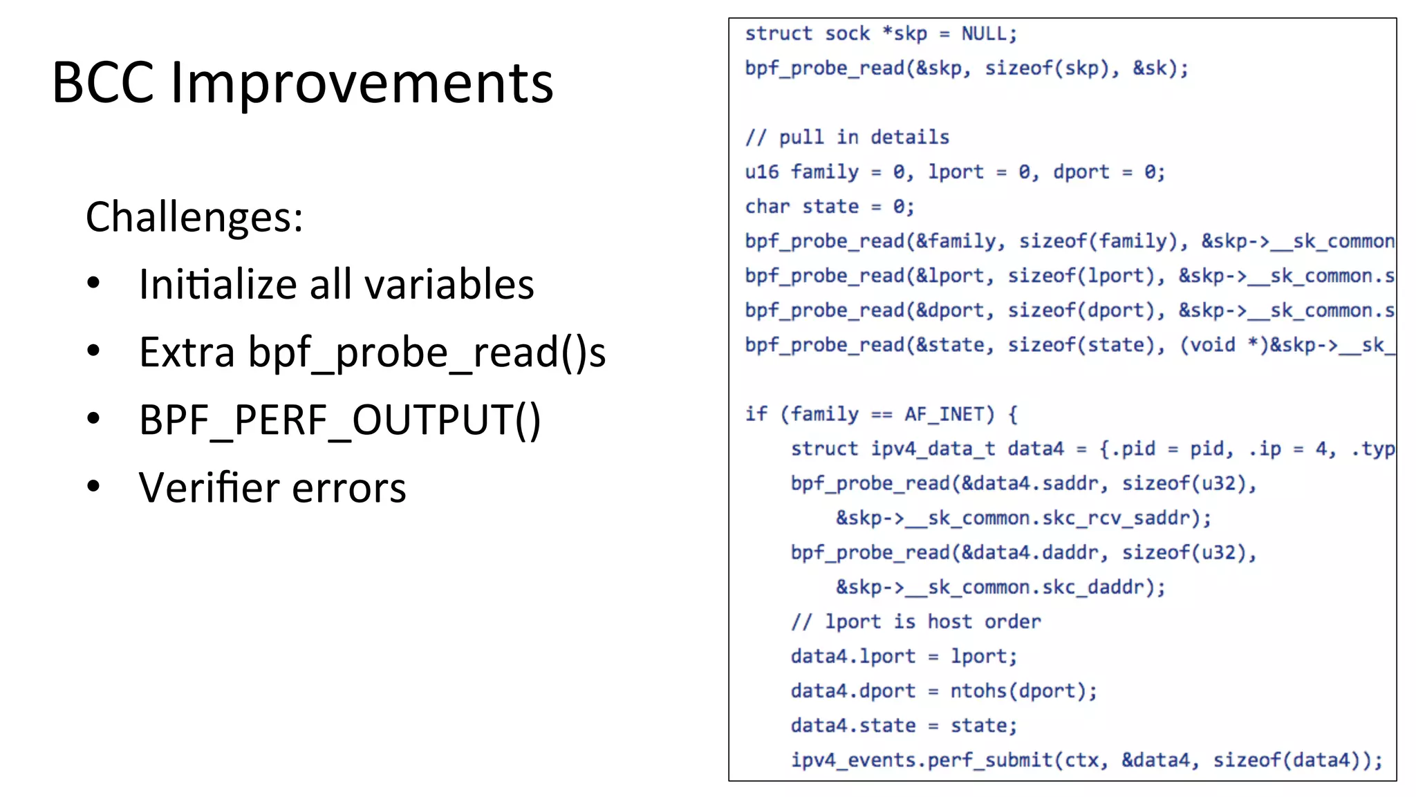 BCC	Improvements	
Challenges:	
•  Ini?alize	all	variables	
•  Extra	bpf_probe_read()s	
•  BPF_PERF_OUTPUT()	
•  Veriﬁer	errors	
 