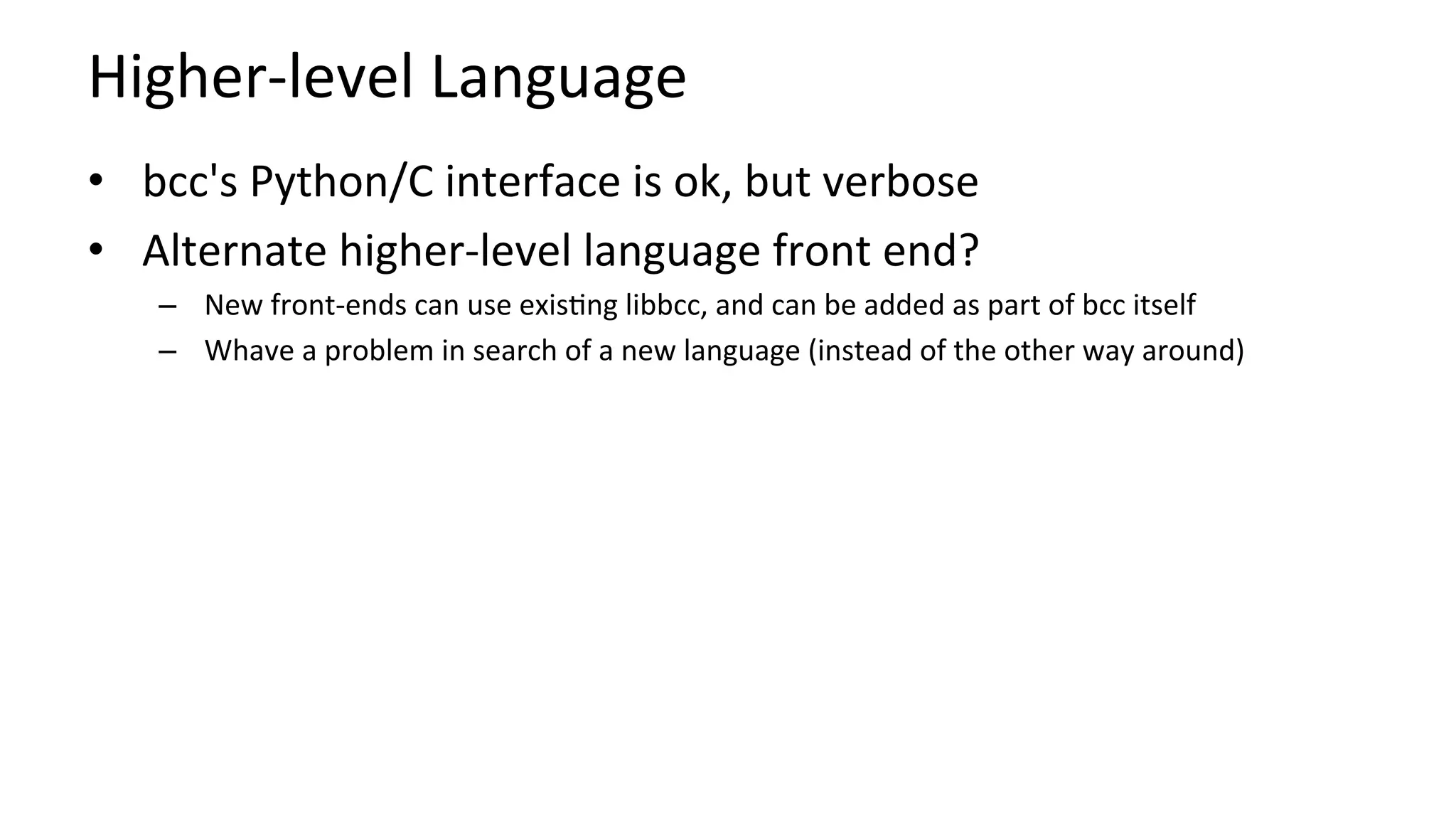 Higher-level	Language	
•  bcc's	Python/C	interface	is	ok,	but	verbose	
•  Alternate	higher-level	language	front	end?	
–  New	front-ends	can	use	exis?ng	libbcc,	and	can	be	added	as	part	of	bcc	itself	
–  Whave	a	problem	in	search	of	a	new	language	(instead	of	the	other	way	around)	
 
