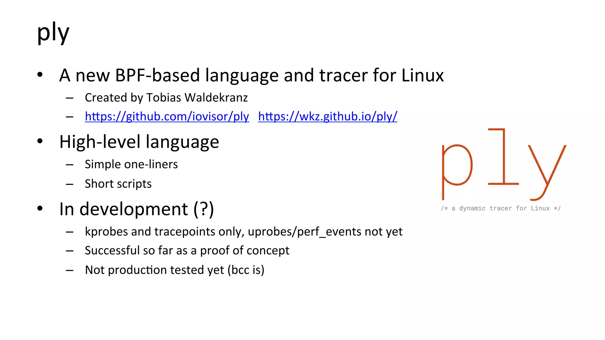 ply	
•  A	new	BPF-based	language	and	tracer	for	Linux	
–  Created	by	Tobias	Waldekranz	
–  hbps://github.com/iovisor/ply			hbps://wkz.github.io/ply/	
•  High-level	language	
–  Simple	one-liners	
–  Short	scripts	
•  In	development	(?)	
–  kprobes	and	tracepoints	only,	uprobes/perf_events	not	yet	
–  Successful	so	far	as	a	proof	of	concept	
–  Not	produc?on	tested	yet	(bcc	is)	
 