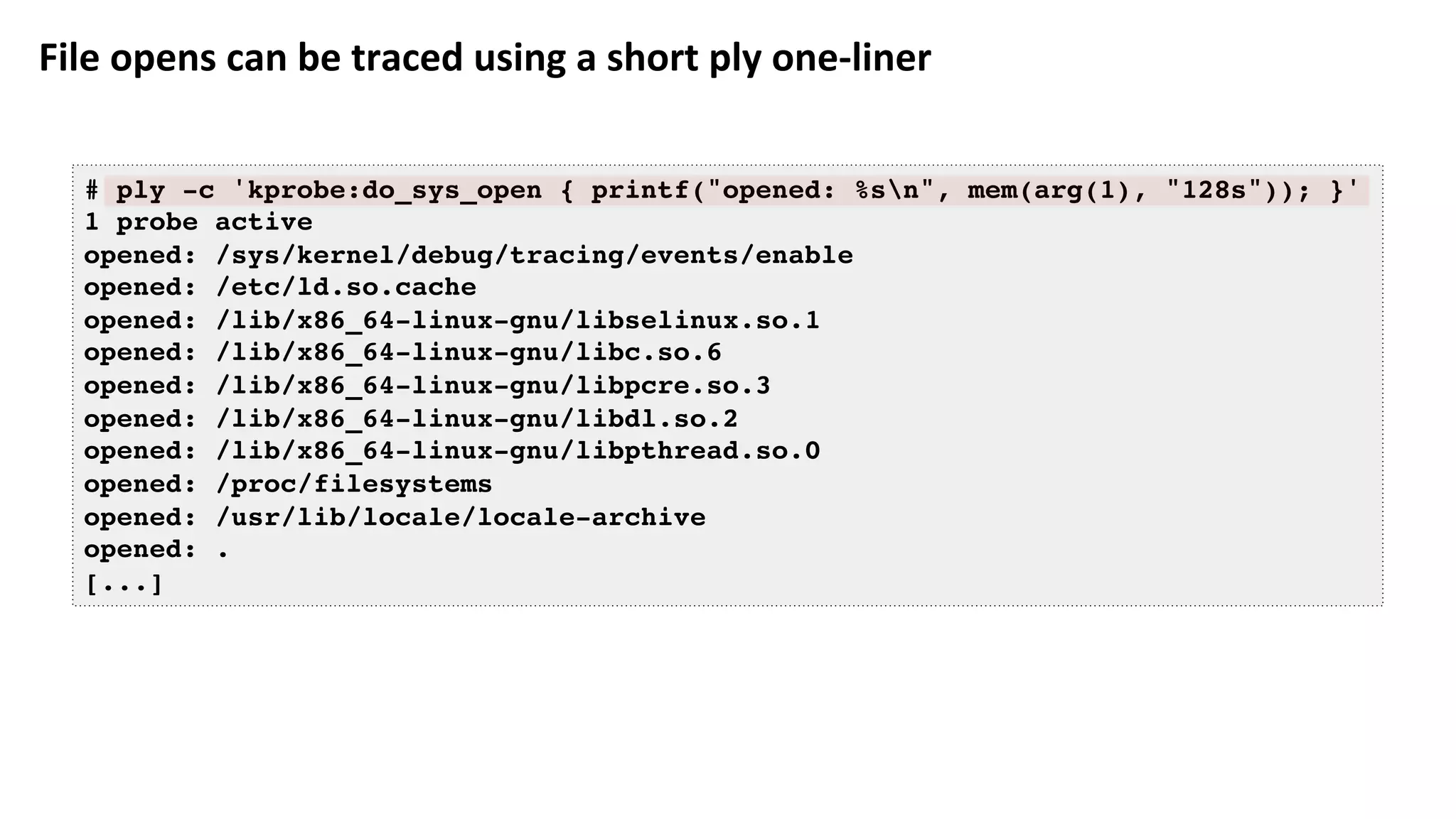 File	opens	can	be	traced	using	a	short	ply	one-liner	
# ply -c 'kprobe:do_sys_open { printf("opened: %sn", mem(arg(1), "128s")); }'
1 probe active
opened: /sys/kernel/debug/tracing/events/enable
opened: /etc/ld.so.cache
opened: /lib/x86_64-linux-gnu/libselinux.so.1
opened: /lib/x86_64-linux-gnu/libc.so.6
opened: /lib/x86_64-linux-gnu/libpcre.so.3
opened: /lib/x86_64-linux-gnu/libdl.so.2
opened: /lib/x86_64-linux-gnu/libpthread.so.0
opened: /proc/filesystems
opened: /usr/lib/locale/locale-archive
opened: .
[...]
 