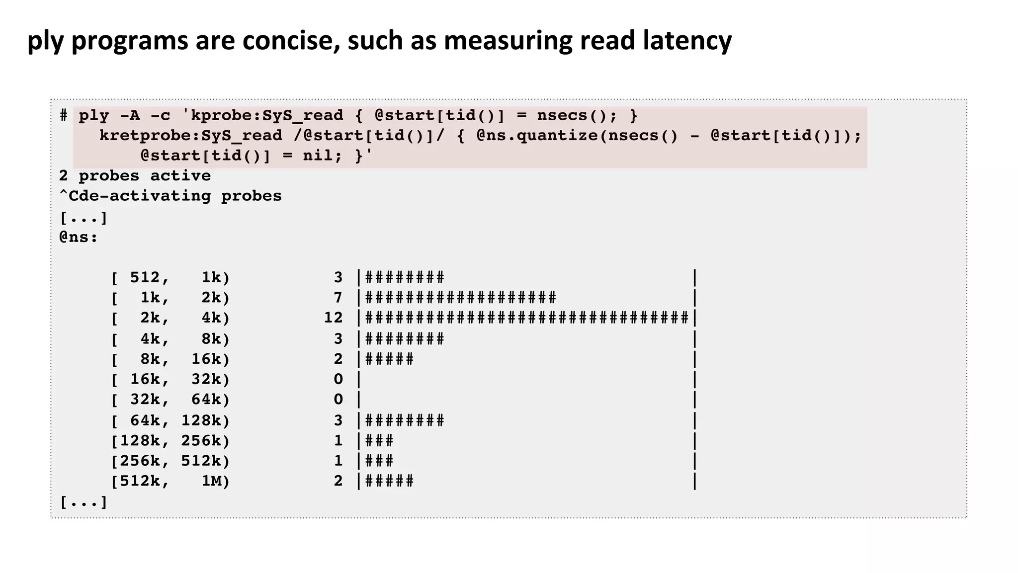 ply	programs	are	concise,	such	as	measuring	read	latency	
# ply -A -c 'kprobe:SyS_read { @start[tid()] = nsecs(); }
kretprobe:SyS_read /@start[tid()]/ { @ns.quantize(nsecs() - @start[tid()]);
@start[tid()] = nil; }'
2 probes active
^Cde-activating probes
[...]
@ns:
[ 512, 1k) 3 |######## |
[ 1k, 2k) 7 |################### |
[ 2k, 4k) 12 |################################|
[ 4k, 8k) 3 |######## |
[ 8k, 16k) 2 |##### |
[ 16k, 32k) 0 | |
[ 32k, 64k) 0 | |
[ 64k, 128k) 3 |######## |
[128k, 256k) 1 |### |
[256k, 512k) 1 |### |
[512k, 1M) 2 |##### |
[...]
 
