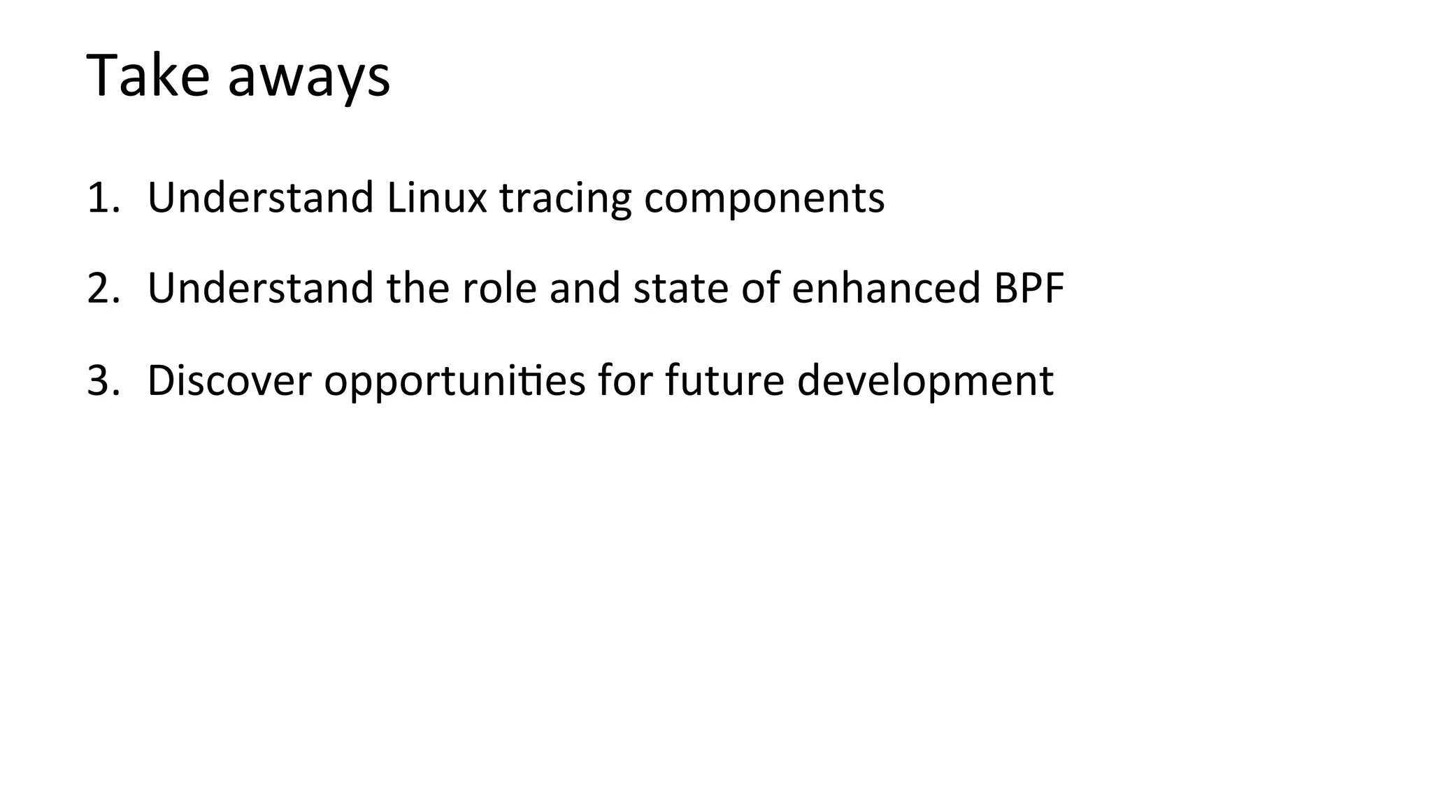 Take	aways	
1.  Understand	Linux	tracing	components	
2.  Understand	the	role	and	state	of	enhanced	BPF	
3.  Discover	opportuni?es	for	future	development	
	
 