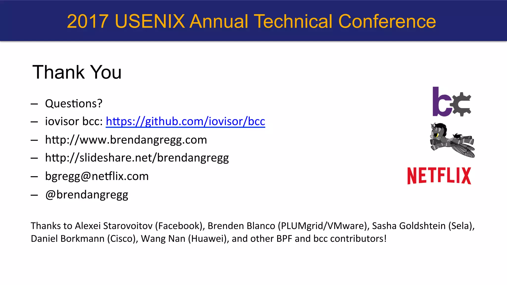 Thank You
–  Ques?ons?	
–  iovisor	bcc:	hbps://github.com/iovisor/bcc		
–  hbp://www.brendangregg.com	
–  hbp://slideshare.net/brendangregg		
–  bgregg@neNlix.com	
–  @brendangregg	
	
Thanks	to	Alexei	Starovoitov	(Facebook),	Brenden	Blanco	(PLUMgrid/VMware),	Sasha	Goldshtein	(Sela),	
Daniel	Borkmann	(Cisco),	Wang	Nan	(Huawei),	and	other	BPF	and	bcc	contributors!	
2017 USENIX Annual Technical Conference
 