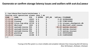 Exonerate	or	conﬁrm	storage	latency	issues	and	outliers	with	ext4slower	
# /usr/share/bcc/tools/ext4slower 1
Tracing ext4 operations slower than 1 ms
TIME COMM PID T BYTES OFF_KB LAT(ms) FILENAME
17:31:42 postdrop 15523 S 0 0 2.32 5630D406E4
17:31:42 cleanup 15524 S 0 0 1.89 57BB7406EC
17:32:09 titus-log-ship 19735 S 0 0 1.94 slurper_checkpoint.db
17:35:37 dhclient 1061 S 0 0 3.32 dhclient.eth0.leases
17:35:39 systemd-journa 504 S 0 0 26.62 system.journal
17:35:39 systemd-journa 504 S 0 0 1.56 system.journal
17:35:39 systemd-journa 504 S 0 0 1.73 system.journal
17:35:45 postdrop 16187 S 0 0 2.41 C0369406E4
17:35:45 cleanup 16188 S 0 0 6.52 C1B90406EC
[…]
Tracing	at	the	ﬁle	system	is	a	more	reliable	and	complete	indicator	than	measuring	disk	I/O	latency	
Also:	btrfsslower,	xfsslower,	zfsslower	
 