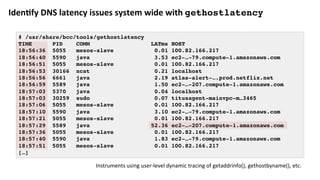 Iden:fy	DNS	latency	issues	system	wide	with	gethostlatency
# /usr/share/bcc/tools/gethostlatency
TIME PID COMM LATms HOST
18:56:36 5055 mesos-slave 0.01 100.82.166.217
18:56:40 5590 java 3.53 ec2-…-79.compute-1.amazonaws.com
18:56:51 5055 mesos-slave 0.01 100.82.166.217
18:56:53 30166 ncat 0.21 localhost
18:56:56 6661 java 2.19 atlas-alert-….prod.netflix.net
18:56:59 5589 java 1.50 ec2-…-207.compute-1.amazonaws.com
18:57:03 5370 java 0.04 localhost
18:57:03 30259 sudo 0.07 titusagent-mainvpc-m…3465
18:57:06 5055 mesos-slave 0.01 100.82.166.217
18:57:10 5590 java 3.10 ec2-…-79.compute-1.amazonaws.com
18:57:21 5055 mesos-slave 0.01 100.82.166.217
18:57:29 5589 java 52.36 ec2-…-207.compute-1.amazonaws.com
18:57:36 5055 mesos-slave 0.01 100.82.166.217
18:57:40 5590 java 1.83 ec2-…-79.compute-1.amazonaws.com
18:57:51 5055 mesos-slave 0.01 100.82.166.217
[…]
Instruments	using	user-level	dynamic	tracing	of	getaddrinfo(),	gethostbyname(),	etc.	
 