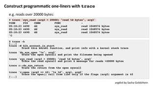 Construct	programma:c	one-liners	with	trace
# trace 'sys_read (arg3 > 20000) "read %d bytes", arg3'
TIME PID COMM FUNC -
05:18:23 4490 dd sys_read read 1048576 bytes
05:18:23 4490 dd sys_read read 1048576 bytes
05:18:23 4490 dd sys_read read 1048576 bytes
^C
argdist	by	Sasha	Goldshtein	
# trace -h
[...]
trace –K blk_account_io_start
Trace this kernel function, and print info with a kernel stack trace
trace 'do_sys_open "%s", arg2'
Trace the open syscall and print the filename being opened
trace 'sys_read (arg3 > 20000) "read %d bytes", arg3'
Trace the read syscall and print a message for reads >20000 bytes
trace r::do_sys_return
Trace the return from the open syscall
trace 'c:open (arg2 == 42) "%s %d", arg1, arg2'
Trace the open() call from libc only if the flags (arg2) argument is 42
[...]
e.g.	reads	over	20000	bytes:	
 