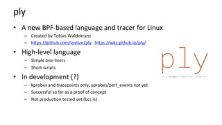 ply	
•  A	new	BPF-based	language	and	tracer	for	Linux	
–  Created	by	Tobias	Waldekranz	
–  hbps://github.com/iovisor/ply			hbps://wkz.github.io/ply/	
•  High-level	language	
–  Simple	one-liners	
–  Short	scripts	
•  In	development	(?)	
–  kprobes	and	tracepoints	only,	uprobes/perf_events	not	yet	
–  Successful	so	far	as	a	proof	of	concept	
–  Not	produc?on	tested	yet	(bcc	is)	
 
