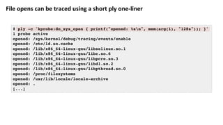 File	opens	can	be	traced	using	a	short	ply	one-liner	
# ply -c 'kprobe:do_sys_open { printf("opened: %sn", mem(arg(1), "128s")); }'
1 probe active
opened: /sys/kernel/debug/tracing/events/enable
opened: /etc/ld.so.cache
opened: /lib/x86_64-linux-gnu/libselinux.so.1
opened: /lib/x86_64-linux-gnu/libc.so.6
opened: /lib/x86_64-linux-gnu/libpcre.so.3
opened: /lib/x86_64-linux-gnu/libdl.so.2
opened: /lib/x86_64-linux-gnu/libpthread.so.0
opened: /proc/filesystems
opened: /usr/lib/locale/locale-archive
opened: .
[...]
 