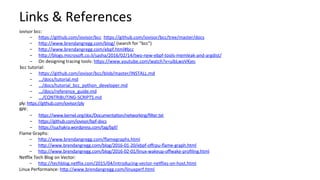 Links	&	References	
iovisor	bcc:	
-  hbps://github.com/iovisor/bcc		hbps://github.com/iovisor/bcc/tree/master/docs		
-  hbp://www.brendangregg.com/blog/	(search	for	"bcc")	
-  hbp://www.brendangregg.com/ebpf.html#bcc		
-  hbp://blogs.microsoR.co.il/sasha/2016/02/14/two-new-ebpf-tools-memleak-and-argdist/	
-  On	designing	tracing	tools:	hbps://www.youtube.com/watch?v=uibLwoVKjec		
bcc	tutorial:	
-  hbps://github.com/iovisor/bcc/blob/master/INSTALL.md	
-  …/docs/tutorial.md	
-  …/docs/tutorial_bcc_python_developer.md	
-  …/docs/reference_guide.md	
-  .../CONTRIBUTING-SCRIPTS.md	
ply:	hbps://github.com/iovisor/ply		
BPF:	
-  hbps://www.kernel.org/doc/Documenta?on/networking/ﬁlter.txt	
-  hbps://github.com/iovisor/bpf-docs		
-  hbps://suchakra.wordpress.com/tag/bpf/		
Flame	Graphs:	
-  hbp://www.brendangregg.com/ﬂamegraphs.html	
-  hbp://www.brendangregg.com/blog/2016-01-20/ebpf-oﬀcpu-ﬂame-graph.html	
-  hbp://www.brendangregg.com/blog/2016-02-01/linux-wakeup-oﬀwake-proﬁling.html	
NeNlix	Tech	Blog	on	Vector:	
-  hbp://techblog.neNlix.com/2015/04/introducing-vector-neNlixs-on-host.html	
Linux	Performance:	hbp://www.brendangregg.com/linuxperf.html	
 