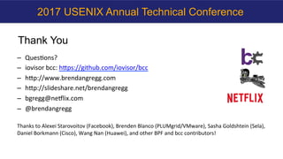 Thank You
–  Ques?ons?	
–  iovisor	bcc:	hbps://github.com/iovisor/bcc		
–  hbp://www.brendangregg.com	
–  hbp://slideshare.net/brendangregg		
–  bgregg@neNlix.com	
–  @brendangregg	
	
Thanks	to	Alexei	Starovoitov	(Facebook),	Brenden	Blanco	(PLUMgrid/VMware),	Sasha	Goldshtein	(Sela),	
Daniel	Borkmann	(Cisco),	Wang	Nan	(Huawei),	and	other	BPF	and	bcc	contributors!	
2017 USENIX Annual Technical Conference
 