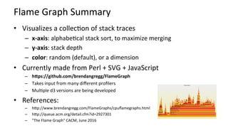 Flame	Graph	Summary	
•  Visualizes	a	collecKon	of	stack	traces	
–  x-axis:	alphabeKcal	stack	sort,	to	maximize	merging	
–  y-axis:	stack	depth	
–  color:	random	(default),	or	a	dimension	
•  Currently	made	from	Perl	+	SVG	+	JavaScript	
–  hBps://github.com/brendangregg/FlameGraph	
–  Takes	input	from	many	diﬀerent	proﬁlers	
–  MulKple	d3	versions	are	being	developed	
•  References:	
–  hcp://www.brendangregg.com/FlameGraphs/cpuﬂamegraphs.html		
–  hcp://queue.acm.org/detail.cfm?id=2927301	
–  "The	Flame	Graph"	CACM,	June	2016	
 