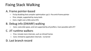 Fixing	Stack	Walking	
A.  Frame	pointer-based	
–  Fix	by	disabling	that	compiler	opKmizaKon:	gcc's	-fno-omit-frame-pointer	
–  Pros:	simple,	supported	by	many	tools	
–  Cons:	might	cost	a	licle	extra	CPU	
B.  Debug	info	(DWARF)	walking	
–  Cons:	costs	disk	space,	and	not	supported	by	all	proﬁlers.	Even	possible	with	JIT?	
C.  JIT	runKme	walkers	
–  Pros:	include	more	internals,	such	as	inlined	frames	
–  Cons:	limited	to	applicaKon	internals	-	no	kernel	
D. Last	branch	record	
 