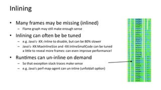 Inlining	
•  Many	frames	may	be	missing	(inlined)	
–  Flame	graph	may	sKll	make	enough	sense	
•  Inlining	can	oqen	be	be	tuned	
–  e.g.	Java's	-XX:-Inline	to	disable,	but	can	be	80%	slower	
–  Java's	-XX:MaxInlineSize	and	-XX:InlineSmallCode	can	be	tuned	
a	licle	to	reveal	more	frames:	can	even	improve	performance!	
•  RunKmes	can	un-inline	on	demand	
–  So	that	excepKon	stack	traces	make	sense	
–  e.g.	Java's	perf-map-agent	can	un-inline	(unfoldall	opKon)	
 