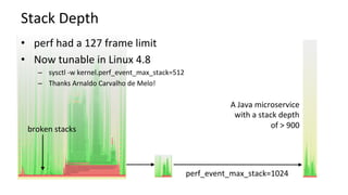 Stack	Depth	
•  perf	had	a	127	frame	limit	
•  Now	tunable	in	Linux	4.8	
–  sysctl	-w	kernel.perf_event_max_stack=512	
–  Thanks	Arnaldo	Carvalho	de	Melo!	
A	Java	microservice	
with	a	stack	depth	
of	>	900	broken	stacks	
perf_event_max_stack=1024	
 