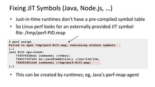 Fixing	JIT	Symbols	(Java,	Node.js,	…)	
•  Just-in-Kme	runKmes	don't	have	a	pre-compiled	symbol	table	
•  So	Linux	perf	looks	for	an	externally	provided	JIT	symbol	
ﬁle:	/tmp/perf-PID.map	
	
	
•  This	can	be	created	by	runKmes;	eg,	Java's	perf-map-agent	
# perf script
Failed to open /tmp/perf-8131.map, continuing without symbols
[…]
java 8131 cpu-clock:
7fff76f2dce1 [unknown] ([vdso])
7fd3173f7a93 os::javaTimeMillis() (/usr/lib/jvm…
7fd301861e46 [unknown] (/tmp/perf-8131.map)
[…]
 