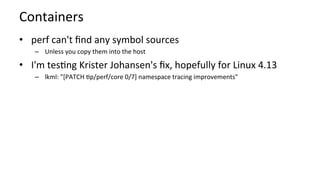 Containers	
•  perf	can't	ﬁnd	any	symbol	sources	
–  Unless	you	copy	them	into	the	host	
•  I'm	tesKng	Krister	Johansen's	ﬁx,	hopefully	for	Linux	4.13	
–  lkml:	"[PATCH	Kp/perf/core	0/7]	namespace	tracing	improvements"	
 