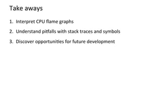 Take	aways	
1.  Interpret	CPU	ﬂame	graphs	
2.  Understand	piHalls	with	stack	traces	and	symbols	
3.  Discover	opportuniKes	for	future	development	
	
 