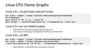 Linux	CPU	Flame	Graphs	
Linux	2.6+,	via	perf.data	and	perf	script:	
	
Linux	4.5+	can	use	folded	output	
–  Skips	the	CPU-costly	stackcollapse-perf.pl	step;	see:	
hcp://www.brendangregg.com/blog/2016-04-30/linux-perf-folded.html	
Linux	4.9+,	via	BPF:	
–  Most	eﬃcient:	no	perf.data	ﬁle,	summarizes	in-kernel	
git clone --depth 1 https://github.com/brendangregg/FlameGraph
cd FlameGraph
perf record -F 99 -a –g -- sleep 30
perf script | ./stackcollapse-perf.pl |./flamegraph.pl > perf.svg
git clone --depth 1 https://github.com/brendangregg/FlameGraph
git clone --depth 1 https://github.com/iovisor/bcc
./bcc/tools/profile.py -dF 99 30 | ./FlameGraph/flamegraph.pl > perf.svg
 
