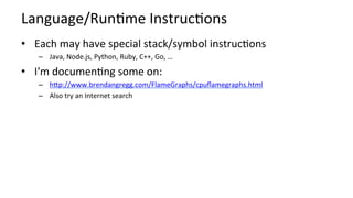 Language/RunKme	InstrucKons	
•  Each	may	have	special	stack/symbol	instrucKons	
–  Java,	Node.js,	Python,	Ruby,	C++,	Go,	…	
•  I'm	documenKng	some	on:	
–  hcp://www.brendangregg.com/FlameGraphs/cpuﬂamegraphs.html		
–  Also	try	an	Internet	search	
	
 