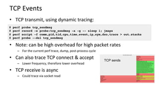 TCP	Events	
•  TCP	transmit,	using	dynamic	tracing:	
•  Note:	can	be	high	overhead	for	high	packet	rates	
–  For	the	current	perf	trace,	dump,	post-process	cycle	
•  Can	also	trace	TCP	connect	&	accept	
–  Lower	frequency,	therefore	lower	overhead	
•  TCP	receive	is	async	
–  Could	trace	via	socket	read	
# perf probe tcp_sendmsg
# perf record -e probe:tcp_sendmsg -a -g -- sleep 1; jmaps
# perf script -f comm,pid,tid,cpu,time,event,ip,sym,dso,trace > out.stacks
# perf probe --del tcp_sendmsg
TCP sends
 