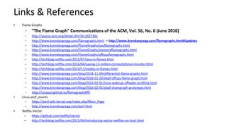 Links	&	References	
•  Flame	Graphs	
–  "The	Flame	Graph"	Communica-ons	of	the	ACM,	Vol.	56,	No.	6	(June	2016)	
–  hcp://queue.acm.org/detail.cfm?id=2927301		
–  hcp://www.brendangregg.com/ﬂamegraphs.html	->	hBp://www.brendangregg.com/ﬂamegraphs.html#Updates		
–  hcp://www.brendangregg.com/FlameGraphs/cpuﬂamegraphs.html		
–  hcp://www.brendangregg.com/FlameGraphs/memoryﬂamegraphs.html		
–  hcp://www.brendangregg.com/FlameGraphs/oﬀcpuﬂamegraphs.html		
–  hcp://techblog.neHlix.com/2015/07/java-in-ﬂames.html		
–  hcp://techblog.neHlix.com/2016/04/saving-13-million-computaKonal-minutes.html		
–  hcp://techblog.neHlix.com/2014/11/nodejs-in-ﬂames.html	
–  hcp://www.brendangregg.com/blog/2014-11-09/diﬀerenKal-ﬂame-graphs.html		
–  hcp://www.brendangregg.com/blog/2016-01-20/ebpf-oﬀcpu-ﬂame-graph.html		
–  hcp://www.brendangregg.com/blog/2016-02-01/linux-wakeup-oﬀwake-proﬁling.html		
–  hcp://www.brendangregg.com/blog/2016-02-05/ebpf-chaingraph-prototype.html				
–  hcp://corpaul.github.io/ﬂamegraphdiﬀ/		
•  Linux	perf_events	
–  hcps://perf.wiki.kernel.org/index.php/Main_Page		
–  hcp://www.brendangregg.com/perf.html		
•  NeHlix	Vector	
–  hcps://github.com/neHlix/vector	
–  hcp://techblog.neHlix.com/2015/04/introducing-vector-neHlixs-on-host.html	
 