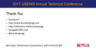 Thank You
–  QuesKons?	
–  hcp://www.brendangregg.com	
–  hcp://slideshare.net/brendangregg		
–  bgregg@neHlix.com	
–  @brendangregg	
	
	
	
Next	topic:	Performance	Superpowers	with	Enhanced	BPF	
2017 USENIX Annual Technical Conference
 