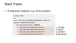 Stack	Traces	
•  A	code	path	snapshot.	e.g.,	from	jstack(1):	
$ jstack 1819
[…]
"main" prio=10 tid=0x00007ff304009000 nid=0x7361
runnable [0x00007ff30d4f9000]
java.lang.Thread.State: RUNNABLE
at Func_abc.func_c(Func_abc.java:6)
at Func_abc.func_b(Func_abc.java:16)
at Func_abc.func_a(Func_abc.java:23)
at Func_abc.main(Func_abc.java:27)
running
parent
g.parent
g.g.parent
 
