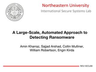 Northeastern University
International Secure Systems Lab
A Large-Scale, Automated Approach to
Detecting Ransomware
Amin Kharraz, Sajjad Arshad, Collin Mulliner,
William Robertson, Engin Kirda
NEU SECLAB
 