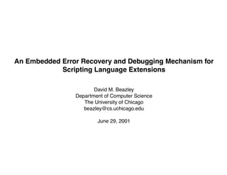 PY-MA


An Embedded Error Recovery and Debugging Mechanism for
            Scripting Language Extensions

                       David M. Beazley
                Department of Computer Science
                   The University of Chicago
                   beazley@cs.uchicago.edu

                        June 29, 2001
 
