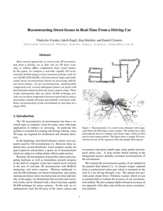 Reconstructing Street-Scenes in Real-Time From a Driving Car
Vladyslav Usenko, Jakob Engel, J¨org St¨uckler, and Daniel Cremers
Technische Universit¨at M¨unchen, {usenko, engelj, stueckle, cremers}@in.tum.de
Abstract
Most current approaches to street-scene 3D reconstruc-
tion from a driving car to date rely on 3D laser scan-
ning or tedious ofﬂine computation from visual images.
In this paper, we compare a real-time capable 3D recon-
struction method using a stereo extension of large-scale di-
rect SLAM (LSD-SLAM) with laser-based maps and tradi-
tional stereo reconstructions based on processing individ-
ual stereo frames. In our reconstructions, small-baseline
comparison over several subsequent frames are fused with
ﬁxed-baseline disparity from the stereo camera setup. These
results demonstrate that our direct SLAM technique pro-
vides an excellent compromise between speed and accuracy,
generating visually pleasing and globally consistent semi-
dense reconstructions of the environment in real-time on a
single CPU.
1. Introduction
The 3D reconstruction of environments has been a re-
search topic in computer vision for many years with many
applications in robotics or surveying. In particular this
problem is essential for creating self-driving vehicles, since
3D maps are required for localization and obstacle detec-
tion.
In the beginning, laser-based distance sensors were pri-
marily used for 3D reconstruction [4]. However, these so-
lutions have several drawbacks. Laser scanners usually are
quiet expensive and produce a sparse set of measurements
which are subject to rolling shutter effects under motion.
Recently, the development of powerful camera and com-
puting hardware as well as tremendous research progress
in the ﬁeld of computer vision have fueled novel research
in the area of real-time 3D reconstruction with RGB-D,
monocular, and stereo cameras. Whereas traditional vi-
sual SLAM techniques are based on keypoints, and camera
tracking and dense stereo reconstruction are done individu-
ally, in this paper, we demonstrate that accurate and consis-
tent results can be obtained with a direct real-time capable
SLAM technique for stereo cameras. To this end, we si-
multaneously track the 6D pose of the stereo camera and
Figure 1. Reconstruction of a street-scene obtained with Large-
scale Direct SLAM using a stereo camera. The method uses static
and temporal stereo to compute semi-dense maps, which are then
used to track camera motion. The ﬁgure shows a sample 3D recon-
struction on one of the sequences from the popular Kitti dataset.
reconstruct semi-dense depth maps using spatial and tem-
poral stereo cues. A loop closure thread running in the
background ensures globally consistent reconstructions of
the environment.
We evaluate the reconstruction quality of our method on
the popular Kitti dataset [8]. It contains images captured
from a synchronized stereo pair which is mounted on the
roof of a car driving through a city. The dataset also pro-
vides point clouds from a Velodyne scanner, which we use
as ground-truth to evaluate the accuracy of our reconstruc-
tion method. We also compare depth estimation accuracy of
our approach with other state-of-the-art stereo reconstruc-
tion methods.
1
 