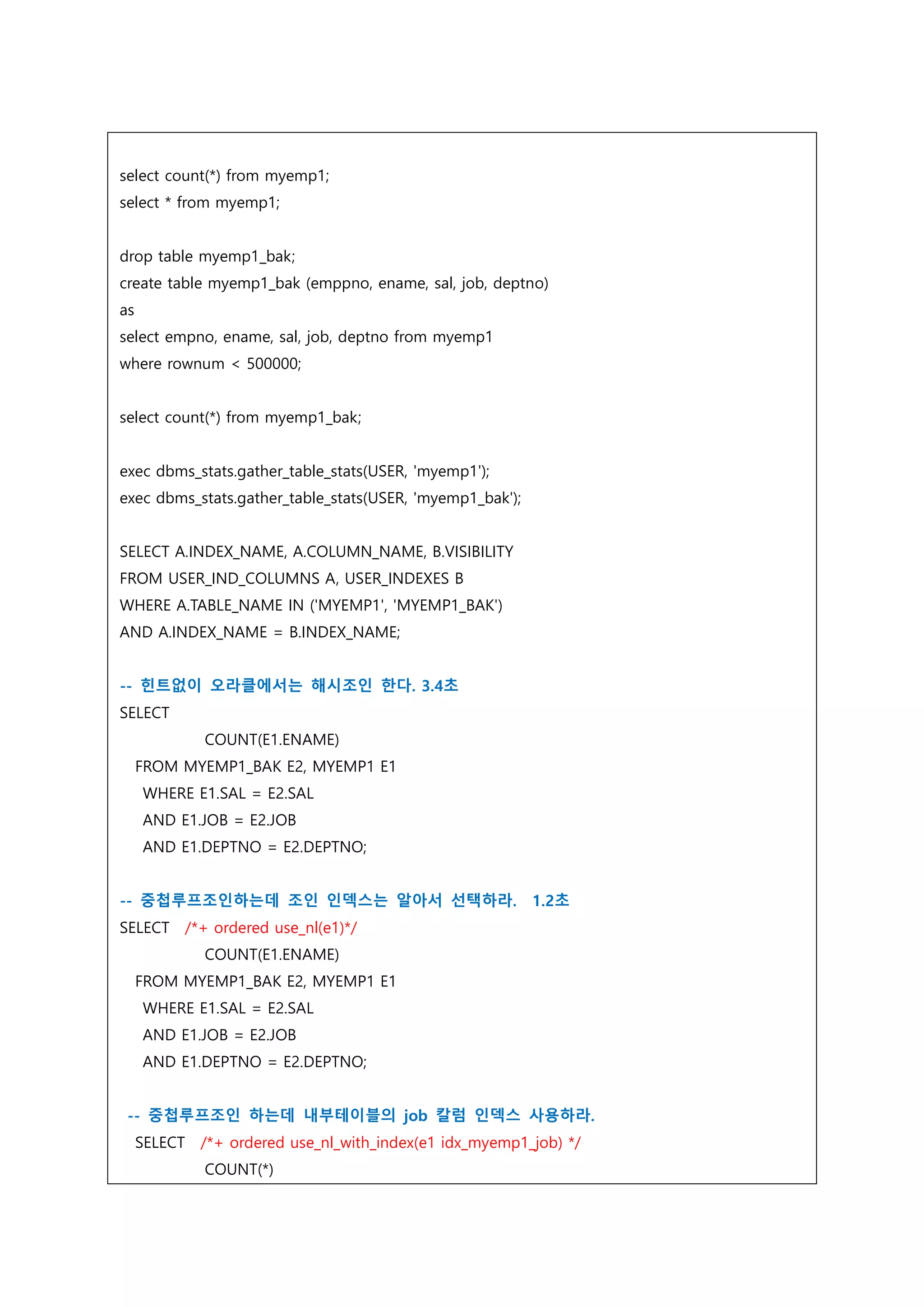 select count(*) from myemp1;
select * from myemp1;
drop table myemp1_bak;
create table myemp1_bak (emppno, ename, sal, job, deptno)
as
select empno, ename, sal, job, deptno from myemp1
where rownum < 500000;
select count(*) from myemp1_bak;
exec dbms_stats.gather_table_stats(USER, 'myemp1');
exec dbms_stats.gather_table_stats(USER, 'myemp1_bak');
SELECT A.INDEX_NAME, A.COLUMN_NAME, B.VISIBILITY
FROM USER_IND_COLUMNS A, USER_INDEXES B
WHERE A.TABLE_NAME IN ('MYEMP1', 'MYEMP1_BAK')
AND A.INDEX_NAME = B.INDEX_NAME;
-- 힌트없이 오라클에서는 해시조인 한다. 3.4초
SELECT
COUNT(E1.ENAME)
FROM MYEMP1_BAK E2, MYEMP1 E1
WHERE E1.SAL = E2.SAL
AND E1.JOB = E2.JOB
AND E1.DEPTNO = E2.DEPTNO;
-- 중첩루프조인하는데 조인 인덱스는 알아서 선택하라. 1.2초
SELECT /*+ ordered use_nl(e1)*/
COUNT(E1.ENAME)
FROM MYEMP1_BAK E2, MYEMP1 E1
WHERE E1.SAL = E2.SAL
AND E1.JOB = E2.JOB
AND E1.DEPTNO = E2.DEPTNO;
-- 중첩루프조인 하는데 내부테이블의 job 칼럼 인덱스 사용하라.
SELECT /*+ ordered use_nl_with_index(e1 idx_myemp1_job) */
COUNT(*)
 