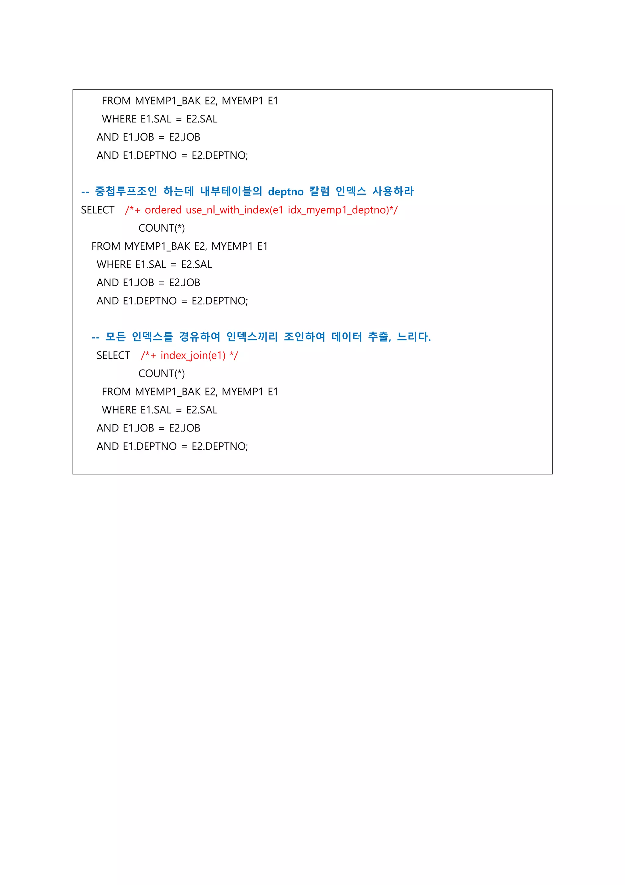 FROM MYEMP1_BAK E2, MYEMP1 E1
WHERE E1.SAL = E2.SAL
AND E1.JOB = E2.JOB
AND E1.DEPTNO = E2.DEPTNO;
-- 중첩루프조인 하는데 내부테이블의 deptno 칼럼 인덱스 사용하라
SELECT /*+ ordered use_nl_with_index(e1 idx_myemp1_deptno)*/
COUNT(*)
FROM MYEMP1_BAK E2, MYEMP1 E1
WHERE E1.SAL = E2.SAL
AND E1.JOB = E2.JOB
AND E1.DEPTNO = E2.DEPTNO;
-- 모든 인덱스를 경유하여 인덱스끼리 조인하여 데이터 추출, 느리다.
SELECT /*+ index_join(e1) */
COUNT(*)
FROM MYEMP1_BAK E2, MYEMP1 E1
WHERE E1.SAL = E2.SAL
AND E1.JOB = E2.JOB
AND E1.DEPTNO = E2.DEPTNO;
 