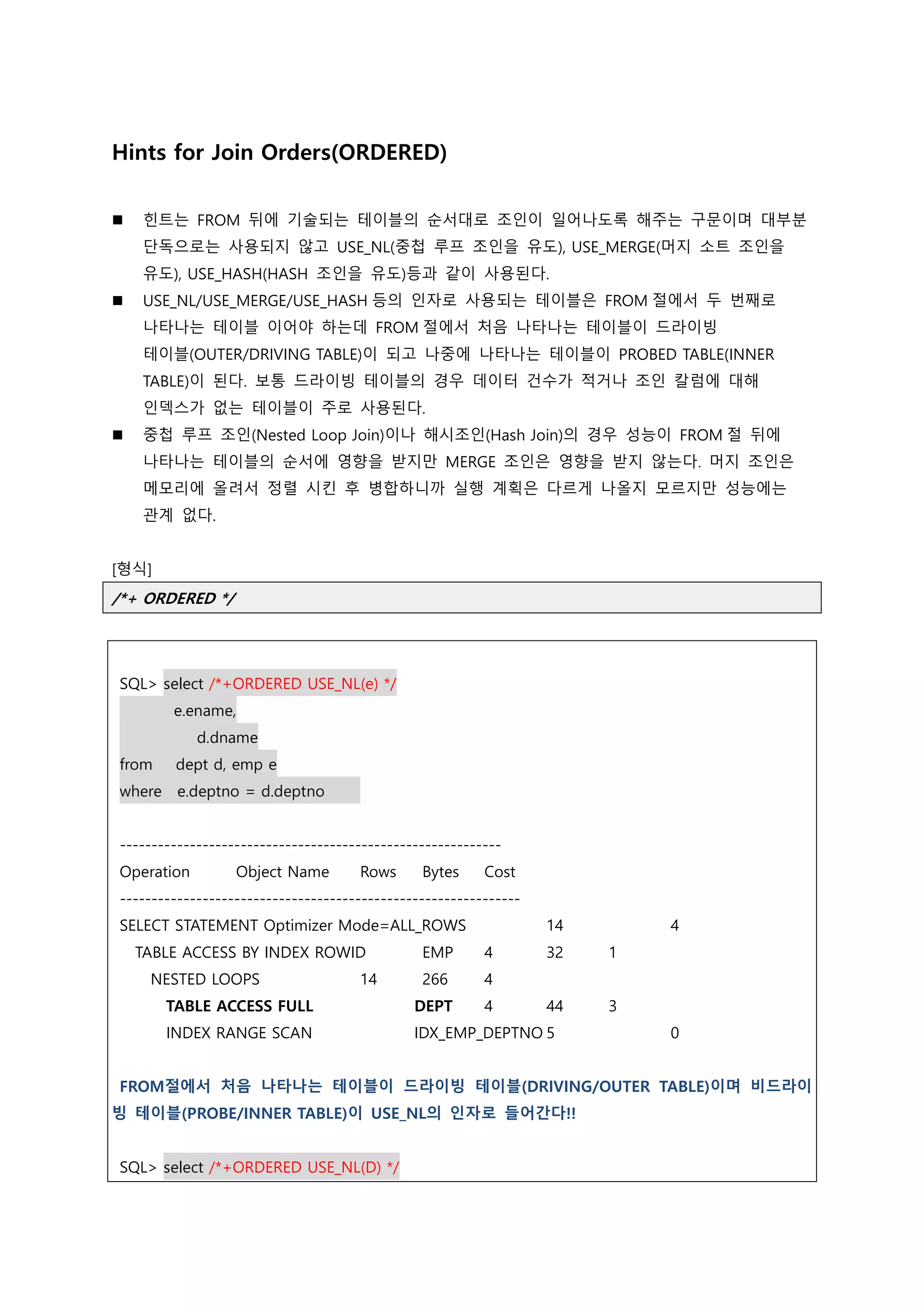 Hints for Join Orders(ORDERED)
 힌트는 FROM 뒤에 기술되는 테이블의 순서대로 조인이 일어나도록 해주는 구문이며 대부분
단독으로는 사용되지 않고 USE_NL(중첩 루프 조인을 유도), USE_MERGE(머지 소트 조인을
유도), USE_HASH(HASH 조인을 유도)등과 같이 사용된다.
 USE_NL/USE_MERGE/USE_HASH 등의 인자로 사용되는 테이블은 FROM 절에서 두 번째로
나타나는 테이블 이어야 하는데 FROM 절에서 처음 나타나는 테이블이 드라이빙
테이블(OUTER/DRIVING TABLE)이 되고 나중에 나타나는 테이블이 PROBED TABLE(INNER
TABLE)이 된다. 보통 드라이빙 테이블의 경우 데이터 건수가 적거나 조인 칼럼에 대해
인덱스가 없는 테이블이 주로 사용된다.
 중첩 루프 조인(Nested Loop Join)이나 해시조인(Hash Join)의 경우 성능이 FROM 절 뒤에
나타나는 테이블의 순서에 영향을 받지만 MERGE 조인은 영향을 받지 않는다. 머지 조인은
메모리에 올려서 정렬 시킨 후 병합하니까 실행 계획은 다르게 나올지 모르지만 성능에는
관계 없다.
[형식]
/*+ ORDERED */
SQL> select /*+ORDERED USE_NL(e) */
e.ename,
d.dname
from dept d, emp e
where e.deptno = d.deptno
------------------------------------------------------------
Operation Object Name Rows Bytes Cost
---------------------------------------------------------------
SELECT STATEMENT Optimizer Mode=ALL_ROWS 14 4
TABLE ACCESS BY INDEX ROWID EMP 4 32 1
NESTED LOOPS 14 266 4
TABLE ACCESS FULL DEPT 4 44 3
INDEX RANGE SCAN IDX_EMP_DEPTNO 5 0
FROM절에서 처음 나타나는 테이블이 드라이빙 테이블(DRIVING/OUTER TABLE)이며 비드라이
빙 테이블(PROBE/INNER TABLE)이 USE_NL의 인자로 들어간다!!
SQL> select /*+ORDERED USE_NL(D) */
 