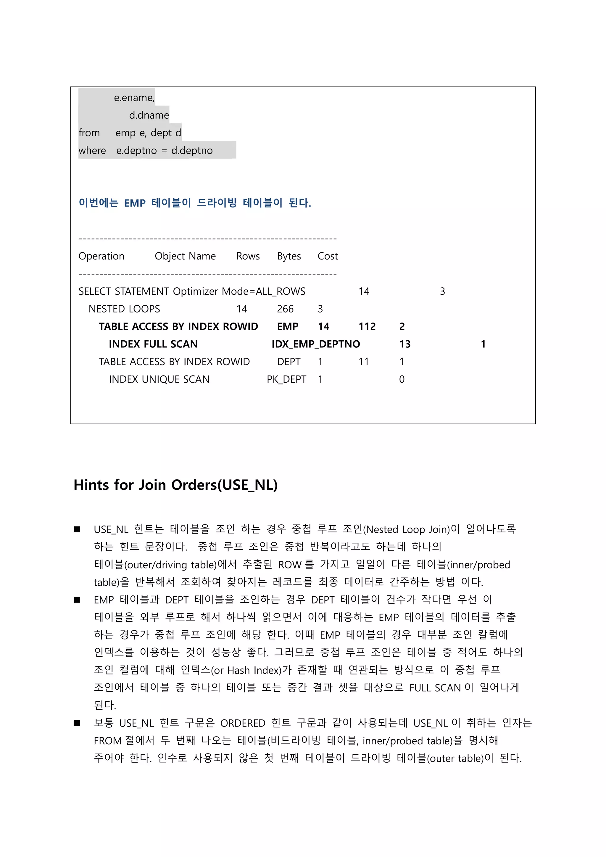 e.ename,
d.dname
from emp e, dept d
where e.deptno = d.deptno
이번에는 EMP 테이블이 드라이빙 테이블이 된다.
--------------------------------------------------------------
Operation Object Name Rows Bytes Cost
--------------------------------------------------------------
SELECT STATEMENT Optimizer Mode=ALL_ROWS 14 3
NESTED LOOPS 14 266 3
TABLE ACCESS BY INDEX ROWID EMP 14 112 2
INDEX FULL SCAN IDX_EMP_DEPTNO 13 1
TABLE ACCESS BY INDEX ROWID DEPT 1 11 1
INDEX UNIQUE SCAN PK_DEPT 1 0
Hints for Join Orders(USE_NL)
 USE_NL 힌트는 테이블을 조인 하는 경우 중첩 루프 조인(Nested Loop Join)이 일어나도록
하는 힌트 문장이다. 중첩 루프 조인은 중첩 반복이라고도 하는데 하나의
테이블(outer/driving table)에서 추출된 ROW 를 가지고 일일이 다른 테이블(inner/probed
table)을 반복해서 조회하여 찾아지는 레코드를 최종 데이터로 간주하는 방법 이다.
 EMP 테이블과 DEPT 테이블을 조인하는 경우 DEPT 테이블이 건수가 작다면 우선 이
테이블을 외부 루프로 해서 하나씩 읽으면서 이에 대응하는 EMP 테이블의 데이터를 추출
하는 경우가 중첩 루프 조인에 해당 한다. 이때 EMP 테이블의 경우 대부분 조인 칼럼에
인덱스를 이용하는 것이 성능상 좋다. 그러므로 중첩 루프 조인은 테이블 중 적어도 하나의
조인 컬럼에 대해 인덱스(or Hash Index)가 존재할 때 연관되는 방식으로 이 중첩 루프
조인에서 테이블 중 하나의 테이블 또는 중간 결과 셋을 대상으로 FULL SCAN 이 일어나게
된다.
 보통 USE_NL 힌트 구문은 ORDERED 힌트 구문과 같이 사용되는데 USE_NL 이 취하는 인자는
FROM 절에서 두 번째 나오는 테이블(비드라이빙 테이블, inner/probed table)을 명시해
주어야 한다. 인수로 사용되지 않은 첫 번째 테이블이 드라이빙 테이블(outer table)이 된다.
 