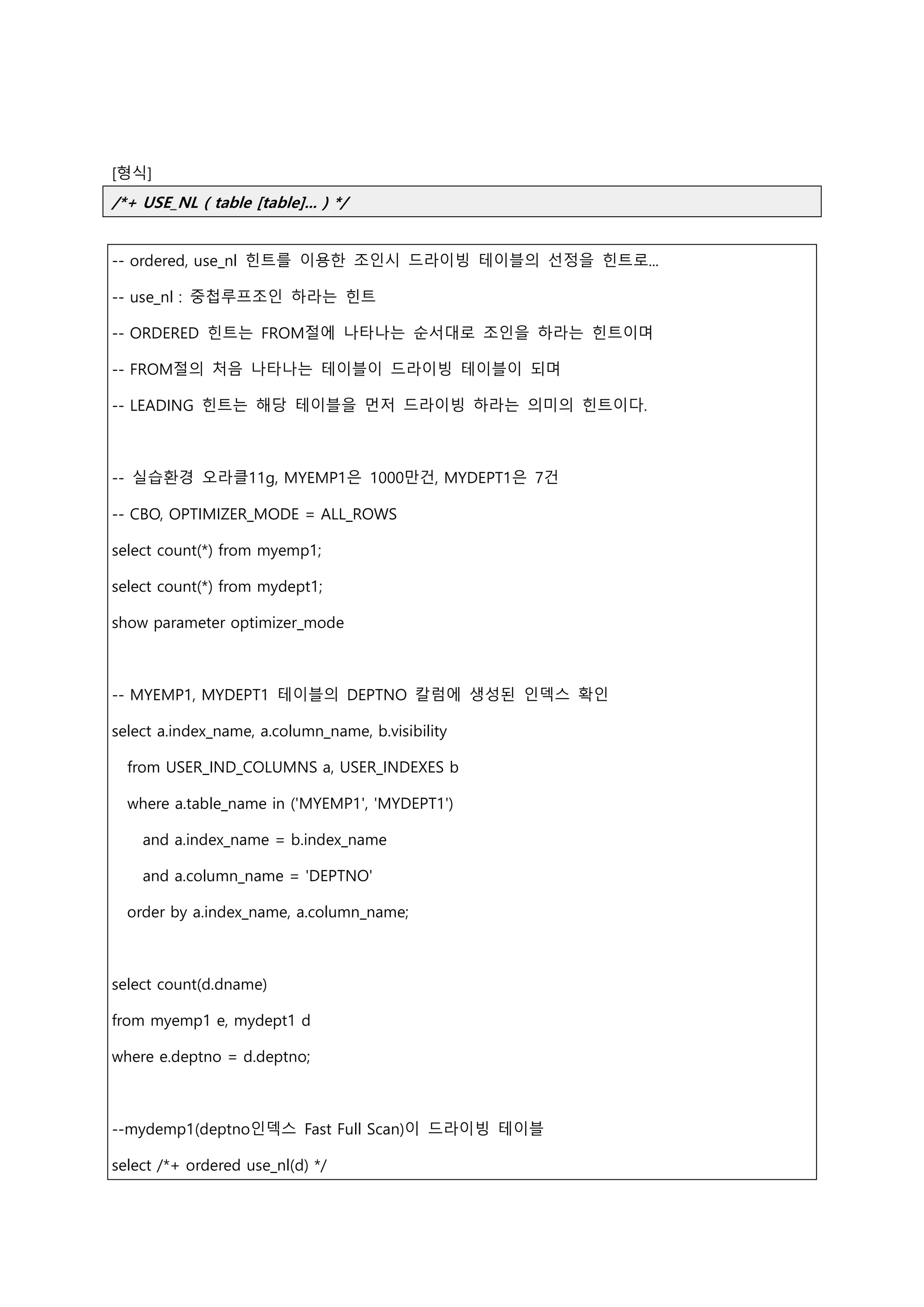 [형식]
/*+ USE_NL ( table [table]... ) */
-- ordered, use_nl 힌트를 이용한 조인시 드라이빙 테이블의 선정을 힌트로...
-- use_nl : 중첩루프조인 하라는 힌트
-- ORDERED 힌트는 FROM절에 나타나는 순서대로 조인을 하라는 힌트이며
-- FROM절의 처음 나타나는 테이블이 드라이빙 테이블이 되며
-- LEADING 힌트는 해당 테이블을 먼저 드라이빙 하라는 의미의 힌트이다.
-- 실습환경 오라클11g, MYEMP1은 1000만건, MYDEPT1은 7건
-- CBO, OPTIMIZER_MODE = ALL_ROWS
select count(*) from myemp1;
select count(*) from mydept1;
show parameter optimizer_mode
-- MYEMP1, MYDEPT1 테이블의 DEPTNO 칼럼에 생성된 인덱스 확인
select a.index_name, a.column_name, b.visibility
from USER_IND_COLUMNS a, USER_INDEXES b
where a.table_name in ('MYEMP1', 'MYDEPT1')
and a.index_name = b.index_name
and a.column_name = 'DEPTNO'
order by a.index_name, a.column_name;
select count(d.dname)
from myemp1 e, mydept1 d
where e.deptno = d.deptno;
--mydemp1(deptno인덱스 Fast Full Scan)이 드라이빙 테이블
select /*+ ordered use_nl(d) */
 