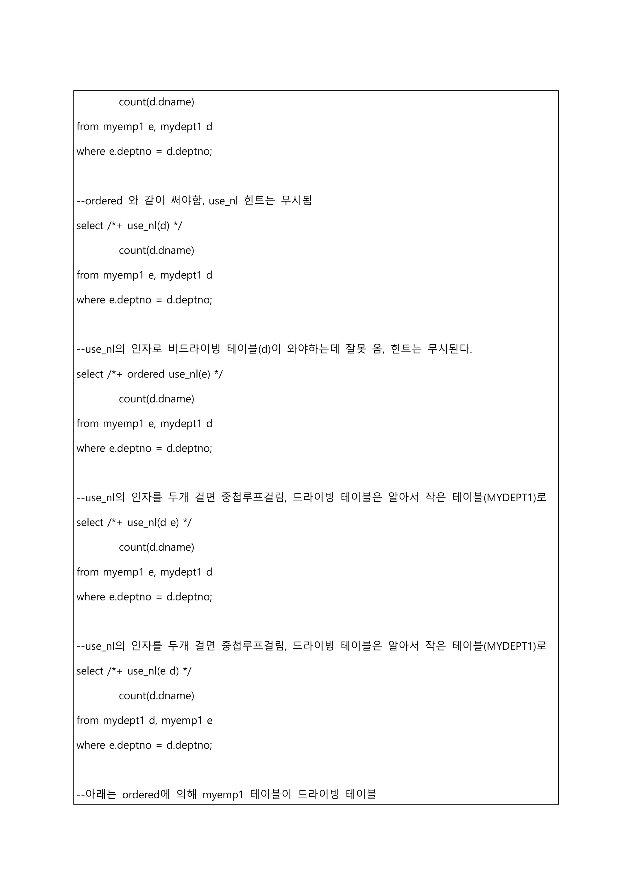 count(d.dname)
from myemp1 e, mydept1 d
where e.deptno = d.deptno;
--ordered 와 같이 써야함, use_nl 힌트는 무시됨
select /*+ use_nl(d) */
count(d.dname)
from myemp1 e, mydept1 d
where e.deptno = d.deptno;
--use_nl의 인자로 비드라이빙 테이블(d)이 와야하는데 잘못 옴, 힌트는 무시된다.
select /*+ ordered use_nl(e) */
count(d.dname)
from myemp1 e, mydept1 d
where e.deptno = d.deptno;
--use_nl의 인자를 두개 걸면 중첩루프걸림, 드라이빙 테이블은 알아서 작은 테이블(MYDEPT1)로
select /*+ use_nl(d e) */
count(d.dname)
from myemp1 e, mydept1 d
where e.deptno = d.deptno;
--use_nl의 인자를 두개 걸면 중첩루프걸림, 드라이빙 테이블은 알아서 작은 테이블(MYDEPT1)로
select /*+ use_nl(e d) */
count(d.dname)
from mydept1 d, myemp1 e
where e.deptno = d.deptno;
--아래는 ordered에 의해 myemp1 테이블이 드라이빙 테이블
 