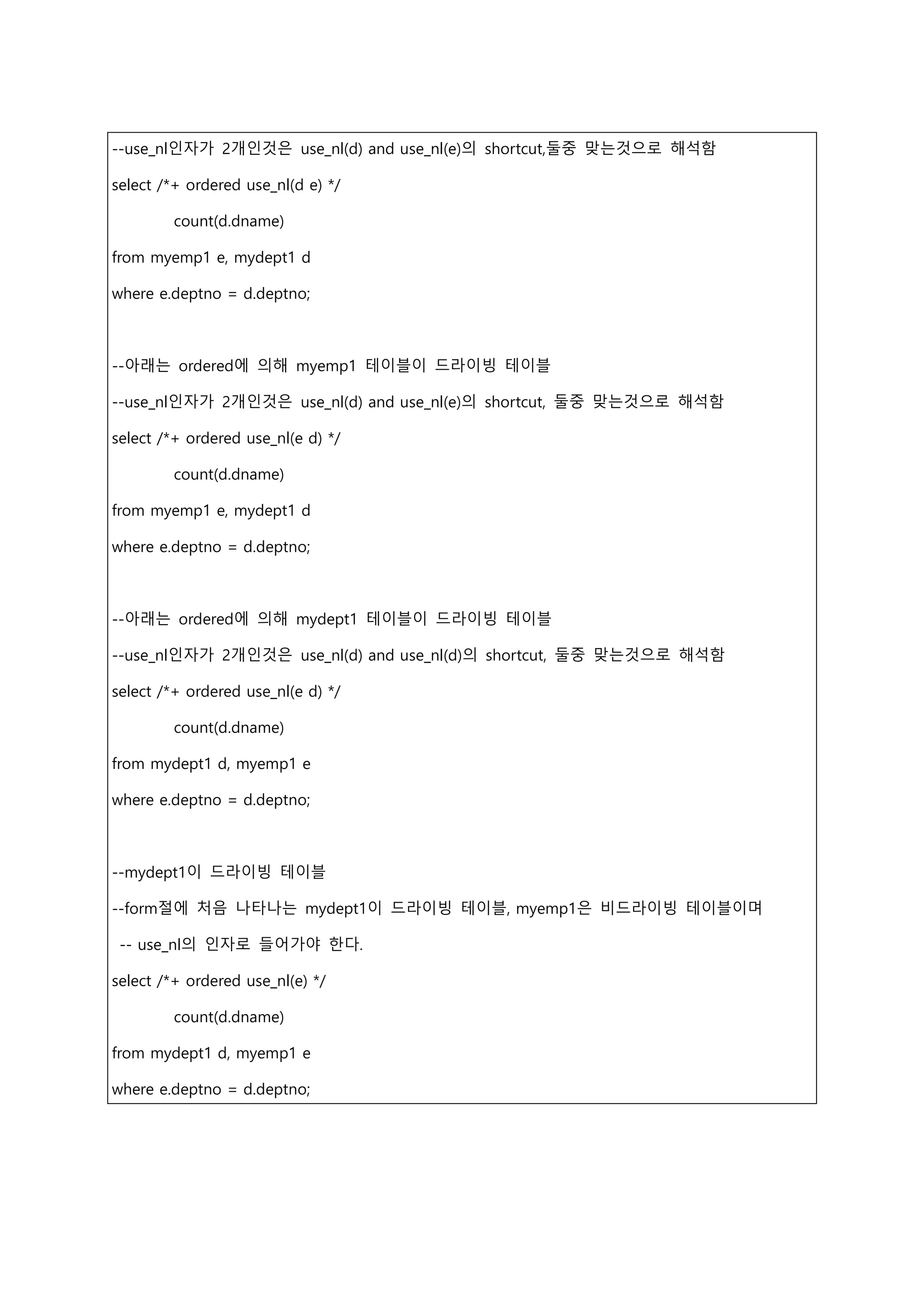 --use_nl인자가 2개인것은 use_nl(d) and use_nl(e)의 shortcut,둘중 맞는것으로 해석함
select /*+ ordered use_nl(d e) */
count(d.dname)
from myemp1 e, mydept1 d
where e.deptno = d.deptno;
--아래는 ordered에 의해 myemp1 테이블이 드라이빙 테이블
--use_nl인자가 2개인것은 use_nl(d) and use_nl(e)의 shortcut, 둘중 맞는것으로 해석함
select /*+ ordered use_nl(e d) */
count(d.dname)
from myemp1 e, mydept1 d
where e.deptno = d.deptno;
--아래는 ordered에 의해 mydept1 테이블이 드라이빙 테이블
--use_nl인자가 2개인것은 use_nl(d) and use_nl(d)의 shortcut, 둘중 맞는것으로 해석함
select /*+ ordered use_nl(e d) */
count(d.dname)
from mydept1 d, myemp1 e
where e.deptno = d.deptno;
--mydept1이 드라이빙 테이블
--form절에 처음 나타나는 mydept1이 드라이빙 테이블, myemp1은 비드라이빙 테이블이며
-- use_nl의 인자로 들어가야 한다.
select /*+ ordered use_nl(e) */
count(d.dname)
from mydept1 d, myemp1 e
where e.deptno = d.deptno;
 