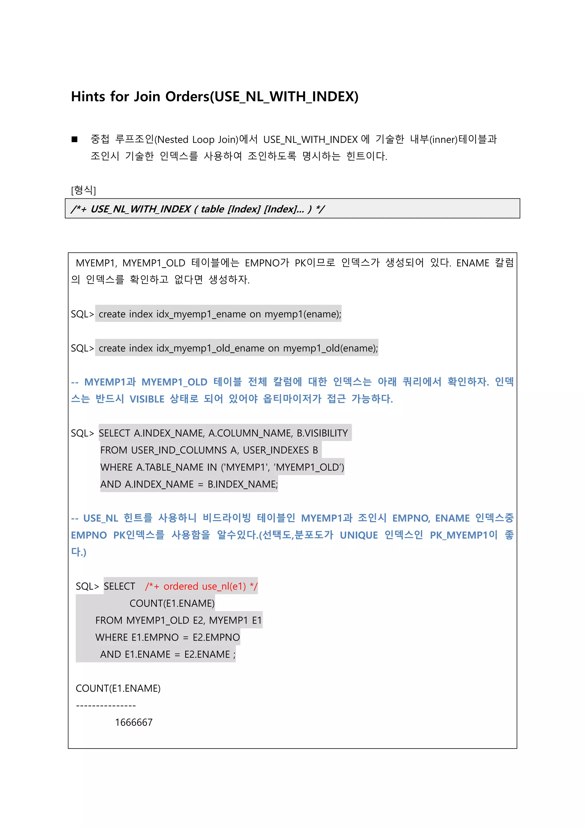 Hints for Join Orders(USE_NL_WITH_INDEX)
 중첩 루프조인(Nested Loop Join)에서 USE_NL_WITH_INDEX 에 기술한 내부(inner)테이블과
조인시 기술한 인덱스를 사용하여 조인하도록 명시하는 힌트이다.
[형식]
/*+ USE_NL_WITH_INDEX ( table [Index] [Index]... ) */
MYEMP1, MYEMP1_OLD 테이블에는 EMPNO가 PK이므로 인덱스가 생성되어 있다. ENAME 칼럼
의 인덱스를 확인하고 없다면 생성하자.
SQL> create index idx_myemp1_ename on myemp1(ename);
SQL> create index idx_myemp1_old_ename on myemp1_old(ename);
-- MYEMP1과 MYEMP1_OLD 테이블 전체 칼럼에 대한 인덱스는 아래 쿼리에서 확인하자. 인덱
스는 반드시 VISIBLE 상태로 되어 있어야 옵티마이저가 접근 가능하다.
SQL> SELECT A.INDEX_NAME, A.COLUMN_NAME, B.VISIBILITY
FROM USER_IND_COLUMNS A, USER_INDEXES B
WHERE A.TABLE_NAME IN ('MYEMP1', ‘MYEMP1_OLD’)
AND A.INDEX_NAME = B.INDEX_NAME;
-- USE_NL 힌트를 사용하니 비드라이빙 테이블인 MYEMP1과 조인시 EMPNO, ENAME 인덱스중
EMPNO PK인덱스를 사용함을 알수있다.(선택도,분포도가 UNIQUE 인덱스인 PK_MYEMP1이 좋
다.)
SQL> SELECT /*+ ordered use_nl(e1) */
COUNT(E1.ENAME)
FROM MYEMP1_OLD E2, MYEMP1 E1
WHERE E1.EMPNO = E2.EMPNO
AND E1.ENAME = E2.ENAME ;
COUNT(E1.ENAME)
---------------
1666667
 
