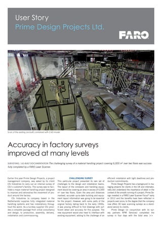 >>
User Story
Prime Design Projects Ltd.
Scan of the existing (as-built) combined with CAD model
Surveying / As-built documentation The challenging survey of a material handling project covering 6,000 m2
over two floors was success-
fully completed by a FARO Laser Scanner.
Earlier this year Prime Design Projects, a project
management company, was asked by its client
CSi Industries to carry out an internal survey of
CSi’s customer's factory. The survey was to faci-
litate a major material handling project designed
to improve and rationalise the movement of pro-
duct around the factory.
CSi Industries (a company based in the
Netherlands) supplies fully integrated material
handling systems and has installations throug-
hout the world. As a turnkey supplier CSi provi-
des a complete package from initial consultancy
and design, to production, assembly, delivery,
installation and commissioning.
Accuracy in factory surveys
improved at many levels
Challenging survey
This particular project presented its own set of
challenges to the design and installation teams.
The layout of the conveyors and handling equip-
ment would be covering an area in excess of 6,000
m2
over two floors. Given the area and distances
involved, accurate up-to-date building and equip-
ment layout information was going to be essential
for the project. However, with some parts of the
original factory dating back to the early 1900s,
it was proving difficult to find drawings with suf-
ficient detail and accuracy for this purpose. The
new equipment would also have to interface with
existing equipment, adding to the challenge of an
efficient installation with tight deadlines and pro-
duction commitments.
Prime Design Projects has a background in ma-
naging projects for clients in the UK and internatio-
nally and understand the importance of detail in the
context of the smooth running of a project. Prime De-
sign invested in a FARO Laser Scanner Focus3D
early
in 2012 and the benefits have been reflected in
projects ever since; to the degree that the company
now offers 3D laser scanning surveys as a stand-
alone service to clients.
Prime Design (in conjunction with its sur-
vey partners RPM Services) completed the
survey in four days with the total area
 