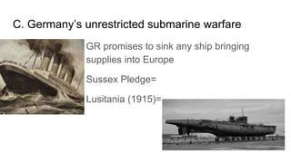 C. Germany’s unrestricted submarine warfare
1. GR promises to sink any ship bringing
supplies into Europe
2. Sussex Pledge...