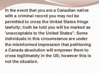 In the event that you are a Canadian native
with a criminal record you may not be
permitted to cross the United States fringe
lawfully; truth be told you will be marked as
'unacceptable to the United States". Some
individuals in this circumstance are under
the misinformed impression that petitioning
a Canada absolution will empower them to
cross legitimately in the US; however this is
not the situation.
 