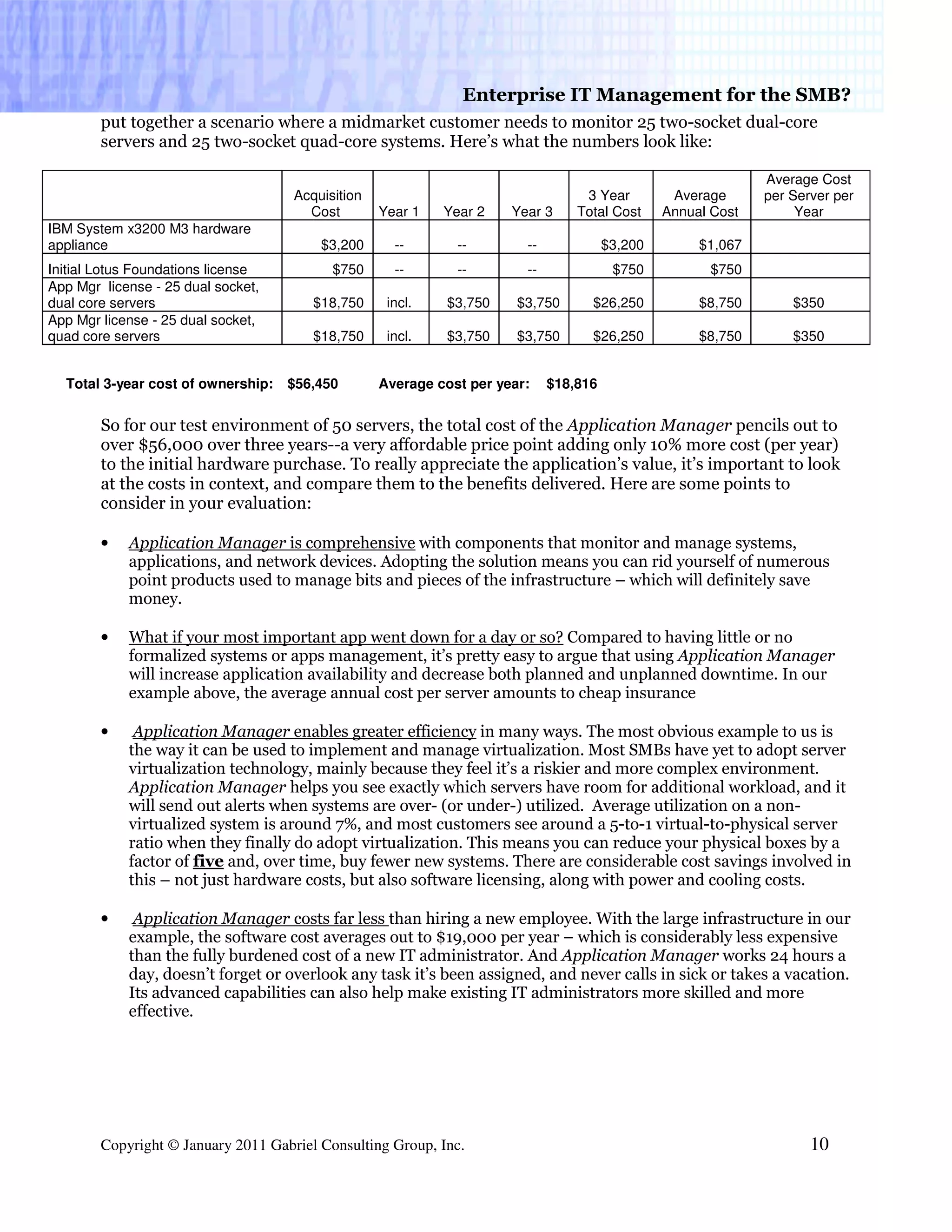 Enterprise IT Management for the SMB?
        put together a scenario where a midmarket customer needs to monitor 25 two-socket dual-core
        servers and 25 two-socket quad-core systems. Here’s what the numbers look like:

                                                                                                              Average Cost
                                     Acquisition                                  3 Year         Average      per Server per
                                       Cost        Year 1   Year 2    Year 3     Total Cost     Annual Cost        Year
IBM System x3200 M3 hardware
appliance                                $3,200      --       --        --             $3,200        $1,067
Initial Lotus Foundations license          $750      --       --        --              $750           $750
App Mgr license - 25 dual socket,
dual core servers                       $18,750     incl.   $3,750     $3,750      $26,250           $8,750       $350
App Mgr license - 25 dual socket,
quad core servers                       $18,750     incl.   $3,750     $3,750      $26,250           $8,750       $350


  Total 3-year cost of ownership:   $56,450        Average cost per year:    $18,816


        So for our test environment of 50 servers, the total cost of the Application Manager pencils out to
        over $56,000 over three years--a very affordable price point adding only 10% more cost (per year)
        to the initial hardware purchase. To really appreciate the application’s value, it’s important to look
        at the costs in context, and compare them to the benefits delivered. Here are some points to
        consider in your evaluation:

        •   Application Manager is comprehensive with components that monitor and manage systems,
            applications, and network devices. Adopting the solution means you can rid yourself of numerous
            point products used to manage bits and pieces of the infrastructure – which will definitely save
            money.

        •   What if your most important app went down for a day or so? Compared to having little or no
            formalized systems or apps management, it’s pretty easy to argue that using Application Manager
            will increase application availability and decrease both planned and unplanned downtime. In our
            example above, the average annual cost per server amounts to cheap insurance

        •    Application Manager enables greater efficiency in many ways. The most obvious example to us is
            the way it can be used to implement and manage virtualization. Most SMBs have yet to adopt server
            virtualization technology, mainly because they feel it’s a riskier and more complex environment.
            Application Manager helps you see exactly which servers have room for additional workload, and it
            will send out alerts when systems are over- (or under-) utilized. Average utilization on a non-
            virtualized system is around 7%, and most customers see around a 5-to-1 virtual-to-physical server
            ratio when they finally do adopt virtualization. This means you can reduce your physical boxes by a
            factor of five and, over time, buy fewer new systems. There are considerable cost savings involved in
            this – not just hardware costs, but also software licensing, along with power and cooling costs.

        •    Application Manager costs far less than hiring a new employee. With the large infrastructure in our
            example, the software cost averages out to $19,000 per year – which is considerably less expensive
            than the fully burdened cost of a new IT administrator. And Application Manager works 24 hours a
            day, doesn’t forget or overlook any task it’s been assigned, and never calls in sick or takes a vacation.
            Its advanced capabilities can also help make existing IT administrators more skilled and more
            effective.




        Copyright © January 2011 Gabriel Consulting Group, Inc.                                                      10
 