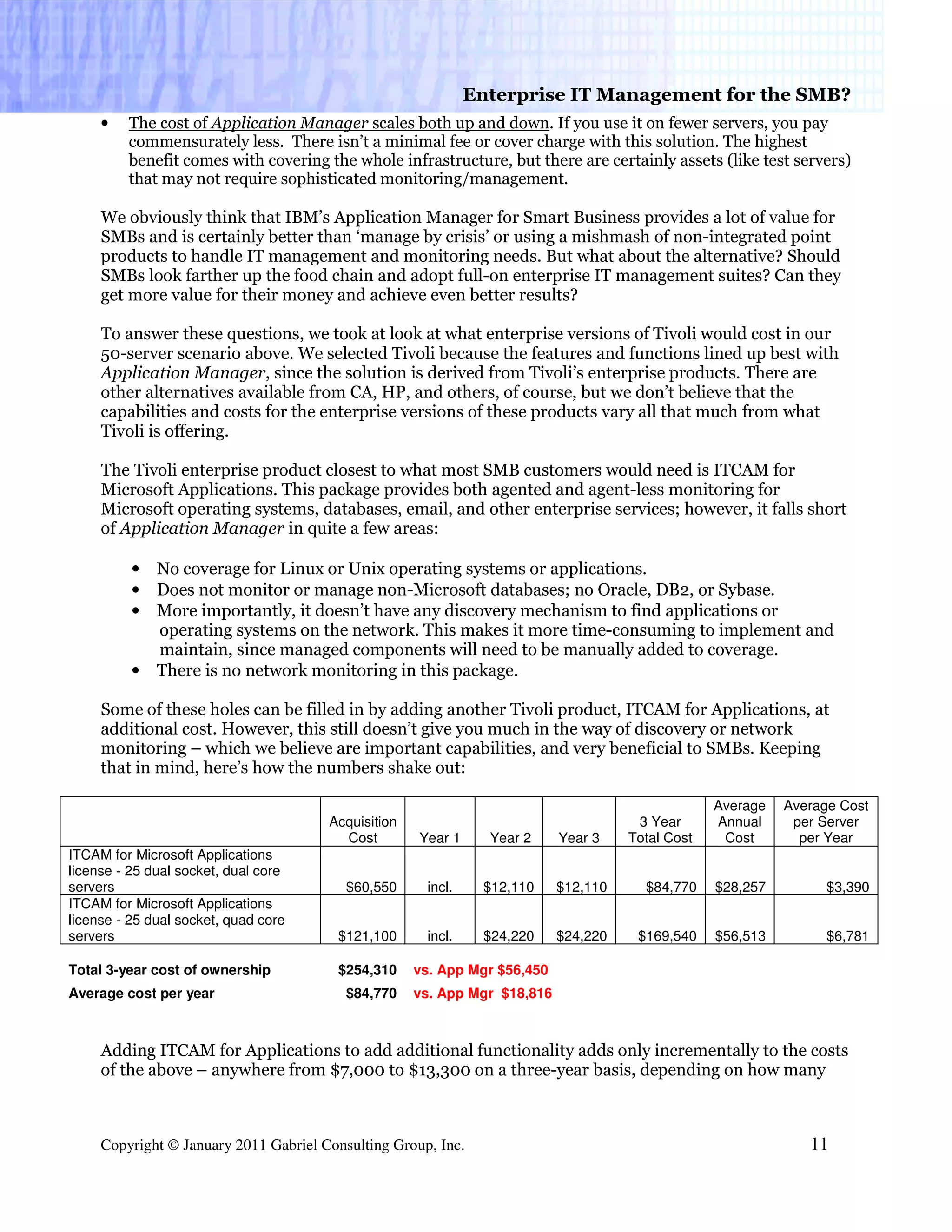 Enterprise IT Management for the SMB?
     •   The cost of Application Manager scales both up and down. If you use it on fewer servers, you pay
         commensurately less. There isn’t a minimal fee or cover charge with this solution. The highest
         benefit comes with covering the whole infrastructure, but there are certainly assets (like test servers)
         that may not require sophisticated monitoring/management.

     We obviously think that IBM’s Application Manager for Smart Business provides a lot of value for
     SMBs and is certainly better than ‘manage by crisis’ or using a mishmash of non-integrated point
     products to handle IT management and monitoring needs. But what about the alternative? Should
     SMBs look farther up the food chain and adopt full-on enterprise IT management suites? Can they
     get more value for their money and achieve even better results?

     To answer these questions, we took at look at what enterprise versions of Tivoli would cost in our
     50-server scenario above. We selected Tivoli because the features and functions lined up best with
     Application Manager, since the solution is derived from Tivoli’s enterprise products. There are
     other alternatives available from CA, HP, and others, of course, but we don’t believe that the
     capabilities and costs for the enterprise versions of these products vary all that much from what
     Tivoli is offering.

     The Tivoli enterprise product closest to what most SMB customers would need is ITCAM for
     Microsoft Applications. This package provides both agented and agent-less monitoring for
     Microsoft operating systems, databases, email, and other enterprise services; however, it falls short
     of Application Manager in quite a few areas:

          •   No coverage for Linux or Unix operating systems or applications.
          •   Does not monitor or manage non-Microsoft databases; no Oracle, DB2, or Sybase.
          •   More importantly, it doesn’t have any discovery mechanism to find applications or
              operating systems on the network. This makes it more time-consuming to implement and
              maintain, since managed components will need to be manually added to coverage.
          •   There is no network monitoring in this package.

     Some of these holes can be filled in by adding another Tivoli product, ITCAM for Applications, at
     additional cost. However, this still doesn’t give you much in the way of discovery or network
     monitoring – which we believe are important capabilities, and very beneficial to SMBs. Keeping
     that in mind, here’s how the numbers shake out:

                                                                                                  Average   Average Cost
                                       Acquisition                                    3 Year      Annual     per Server
                                         Cost        Year 1     Year 2     Year 3    Total Cost    Cost       per Year
ITCAM for Microsoft Applications
license - 25 dual socket, dual core
servers                                   $60,550     incl.    $12,110     $12,110     $84,770    $28,257         $3,390
ITCAM for Microsoft Applications
license - 25 dual socket, quad core
servers                                 $121,100      incl.    $24,220     $24,220    $169,540    $56,513         $6,781

Total 3-year cost of ownership          $254,310     vs. App Mgr $56,450
Average cost per year                     $84,770    vs. App Mgr $18,816



     Adding ITCAM for Applications to add additional functionality adds only incrementally to the costs
     of the above – anywhere from $7,000 to $13,300 on a three-year basis, depending on how many



     Copyright © January 2011 Gabriel Consulting Group, Inc.                                                   11
 