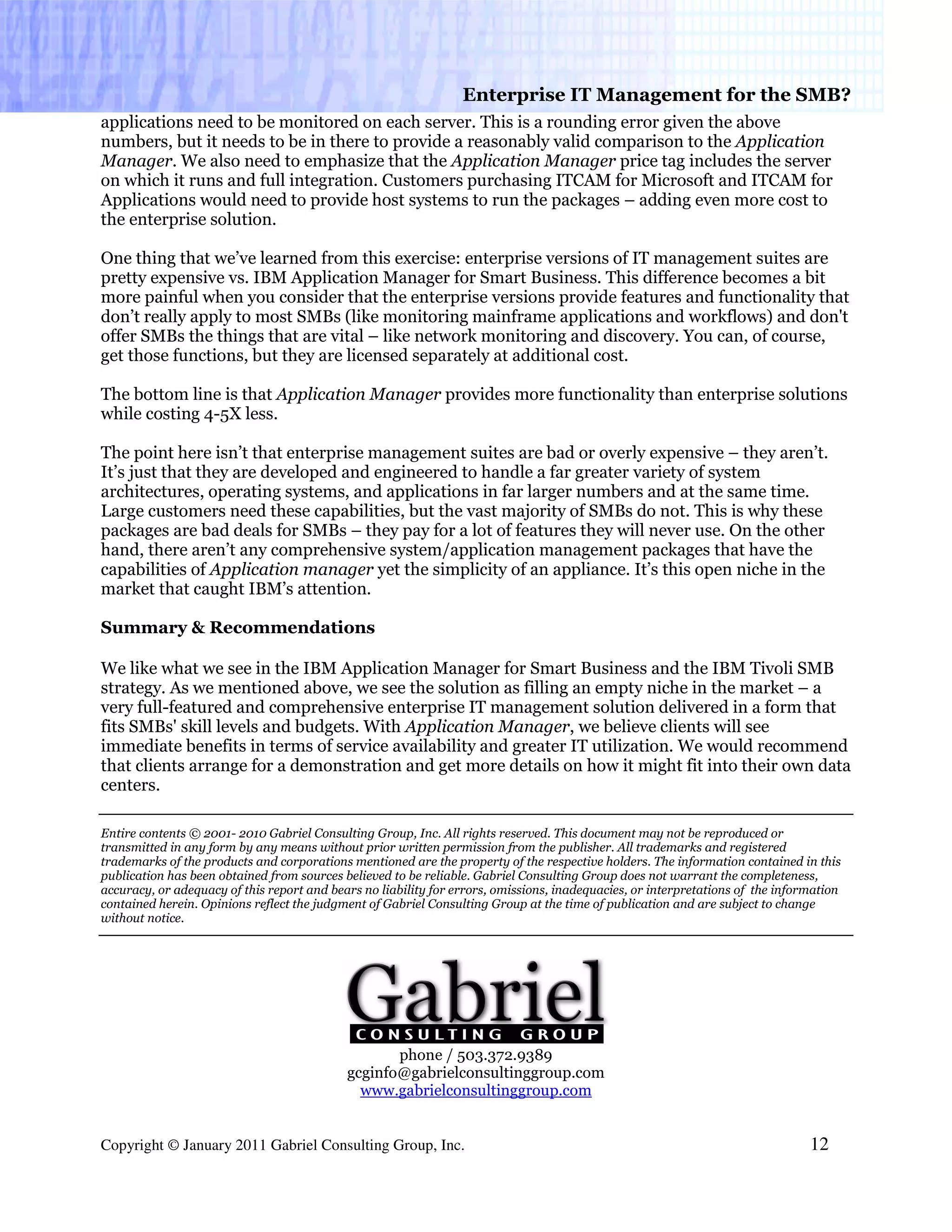 Enterprise IT Management for the SMB?
applications need to be monitored on each server. This is a rounding error given the above
numbers, but it needs to be in there to provide a reasonably valid comparison to the Application
Manager. We also need to emphasize that the Application Manager price tag includes the server
on which it runs and full integration. Customers purchasing ITCAM for Microsoft and ITCAM for
Applications would need to provide host systems to run the packages – adding even more cost to
the enterprise solution.

One thing that we’ve learned from this exercise: enterprise versions of IT management suites are
pretty expensive vs. IBM Application Manager for Smart Business. This difference becomes a bit
more painful when you consider that the enterprise versions provide features and functionality that
don’t really apply to most SMBs (like monitoring mainframe applications and workflows) and don't
offer SMBs the things that are vital – like network monitoring and discovery. You can, of course,
get those functions, but they are licensed separately at additional cost.

The bottom line is that Application Manager provides more functionality than enterprise solutions
while costing 4-5X less.

The point here isn’t that enterprise management suites are bad or overly expensive – they aren’t.
It’s just that they are developed and engineered to handle a far greater variety of system
architectures, operating systems, and applications in far larger numbers and at the same time.
Large customers need these capabilities, but the vast majority of SMBs do not. This is why these
packages are bad deals for SMBs – they pay for a lot of features they will never use. On the other
hand, there aren’t any comprehensive system/application management packages that have the
capabilities of Application manager yet the simplicity of an appliance. It’s this open niche in the
market that caught IBM’s attention.

Summary & Recommendations

We like what we see in the IBM Application Manager for Smart Business and the IBM Tivoli SMB
strategy. As we mentioned above, we see the solution as filling an empty niche in the market – a
very full-featured and comprehensive enterprise IT management solution delivered in a form that
fits SMBs' skill levels and budgets. With Application Manager, we believe clients will see
immediate benefits in terms of service availability and greater IT utilization. We would recommend
that clients arrange for a demonstration and get more details on how it might fit into their own data
centers.

Entire contents © 2001- 2010 Gabriel Consulting Group, Inc. All rights reserved. This document may not be reproduced or
transmitted in any form by any means without prior written permission from the publisher. All trademarks and registered
trademarks of the products and corporations mentioned are the property of the respective holders. The information contained in this
publication has been obtained from sources believed to be reliable. Gabriel Consulting Group does not warrant the completeness,
accuracy, or adequacy of this report and bears no liability for errors, omissions, inadequacies, or interpretations of the information
contained herein. Opinions reflect the judgment of Gabriel Consulting Group at the time of publication and are subject to change
without notice.




                                                   phone / 503.372.9389
                                            gcginfo@gabrielconsultinggroup.com
                                              www.gabrielconsultinggroup.com


Copyright © January 2011 Gabriel Consulting Group, Inc.                                                                         12
 