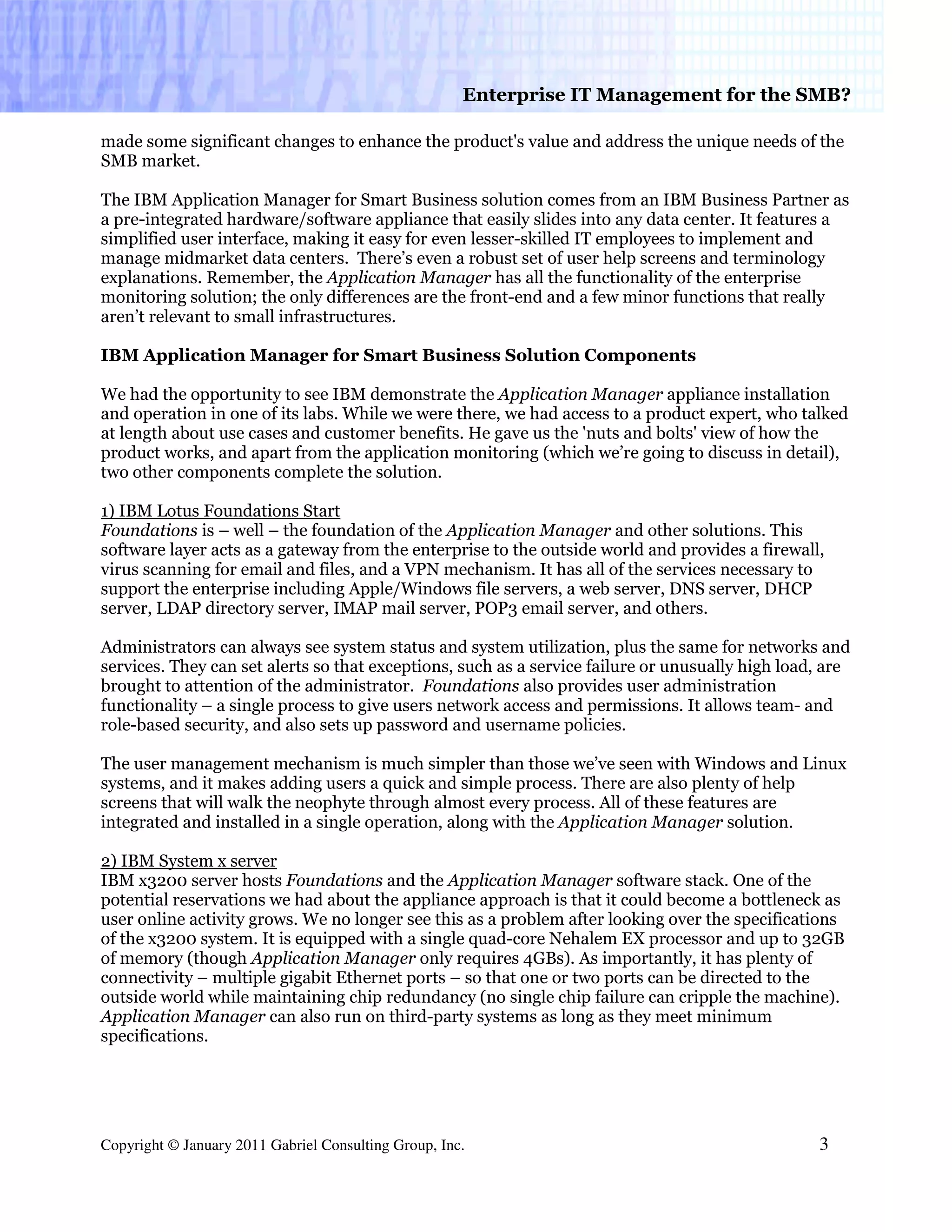 Enterprise IT Management for the SMB?

made some significant changes to enhance the product's value and address the unique needs of the
SMB market.

The IBM Application Manager for Smart Business solution comes from an IBM Business Partner as
a pre-integrated hardware/software appliance that easily slides into any data center. It features a
simplified user interface, making it easy for even lesser-skilled IT employees to implement and
manage midmarket data centers. There’s even a robust set of user help screens and terminology
explanations. Remember, the Application Manager has all the functionality of the enterprise
monitoring solution; the only differences are the front-end and a few minor functions that really
aren’t relevant to small infrastructures.

IBM Application Manager for Smart Business Solution Components

We had the opportunity to see IBM demonstrate the Application Manager appliance installation
and operation in one of its labs. While we were there, we had access to a product expert, who talked
at length about use cases and customer benefits. He gave us the 'nuts and bolts' view of how the
product works, and apart from the application monitoring (which we’re going to discuss in detail),
two other components complete the solution.

1) IBM Lotus Foundations Start
Foundations is – well – the foundation of the Application Manager and other solutions. This
software layer acts as a gateway from the enterprise to the outside world and provides a firewall,
virus scanning for email and files, and a VPN mechanism. It has all of the services necessary to
support the enterprise including Apple/Windows file servers, a web server, DNS server, DHCP
server, LDAP directory server, IMAP mail server, POP3 email server, and others.

Administrators can always see system status and system utilization, plus the same for networks and
services. They can set alerts so that exceptions, such as a service failure or unusually high load, are
brought to attention of the administrator. Foundations also provides user administration
functionality – a single process to give users network access and permissions. It allows team- and
role-based security, and also sets up password and username policies.

The user management mechanism is much simpler than those we’ve seen with Windows and Linux
systems, and it makes adding users a quick and simple process. There are also plenty of help
screens that will walk the neophyte through almost every process. All of these features are
integrated and installed in a single operation, along with the Application Manager solution.

2) IBM System x server
IBM x3200 server hosts Foundations and the Application Manager software stack. One of the
potential reservations we had about the appliance approach is that it could become a bottleneck as
user online activity grows. We no longer see this as a problem after looking over the specifications
of the x3200 system. It is equipped with a single quad-core Nehalem EX processor and up to 32GB
of memory (though Application Manager only requires 4GBs). As importantly, it has plenty of
connectivity – multiple gigabit Ethernet ports – so that one or two ports can be directed to the
outside world while maintaining chip redundancy (no single chip failure can cripple the machine).
Application Manager can also run on third-party systems as long as they meet minimum
specifications.




Copyright © January 2011 Gabriel Consulting Group, Inc.                                           3
 