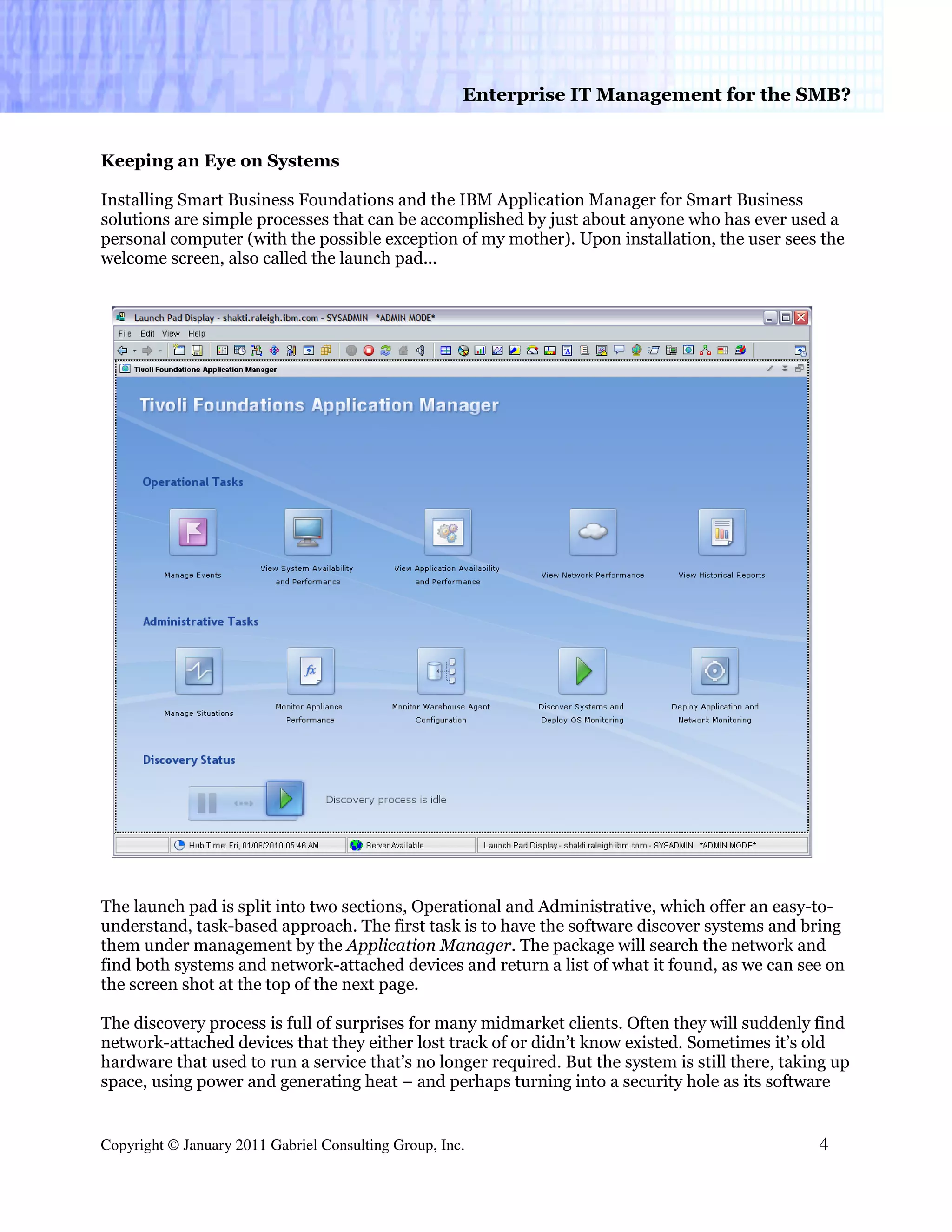 Enterprise IT Management for the SMB?


Keeping an Eye on Systems

Installing Smart Business Foundations and the IBM Application Manager for Smart Business
solutions are simple processes that can be accomplished by just about anyone who has ever used a
personal computer (with the possible exception of my mother). Upon installation, the user sees the
welcome screen, also called the launch pad...




The launch pad is split into two sections, Operational and Administrative, which offer an easy-to-
understand, task-based approach. The first task is to have the software discover systems and bring
them under management by the Application Manager. The package will search the network and
find both systems and network-attached devices and return a list of what it found, as we can see on
the screen shot at the top of the next page.

The discovery process is full of surprises for many midmarket clients. Often they will suddenly find
network-attached devices that they either lost track of or didn’t know existed. Sometimes it’s old
hardware that used to run a service that’s no longer required. But the system is still there, taking up
space, using power and generating heat – and perhaps turning into a security hole as its software


Copyright © January 2011 Gabriel Consulting Group, Inc.                                           4
 