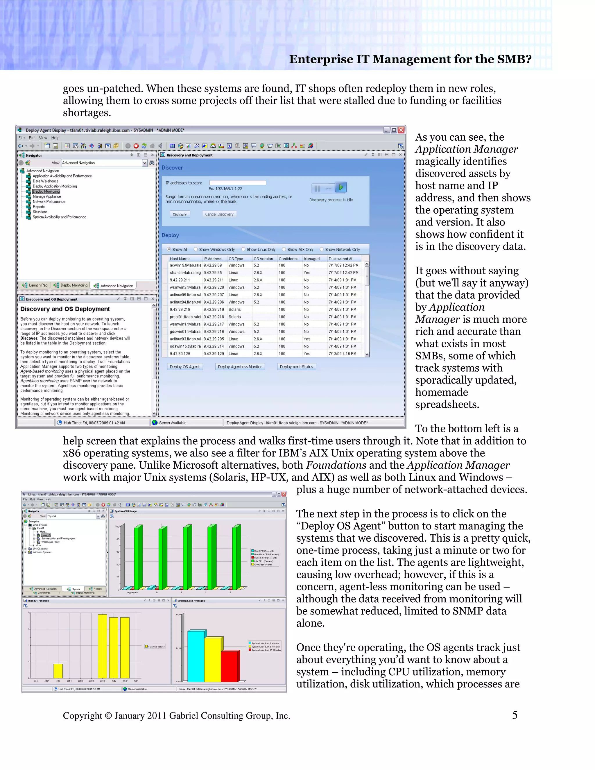 Enterprise IT Management for the SMB?

goes un-patched. When these systems are found, IT shops often redeploy them in new roles,
allowing them to cross some projects off their list that were stalled due to funding or facilities
shortages.

                                                                                    As you can see, the
                                                                                    Application Manager
                                                                                    magically identifies
                                                                                    discovered assets by
                                                                                    host name and IP
                                                                                    address, and then shows
                                                                                    the operating system
                                                                                    and version. It also
                                                                                    shows how confident it
                                                                                    is in the discovery data.

                                                                                    It goes without saying
                                                                                    (but we’ll say it anyway)
                                                                                    that the data provided
                                                                                    by Application
                                                                                    Manager is much more
                                                                                    rich and accurate than
                                                                                    what exists in most
                                                                                    SMBs, some of which
                                                                                    track systems with
                                                                                    sporadically updated,
                                                                                    homemade
                                                                                    spreadsheets.

                                                                             To the bottom left is a
help screen that explains the process and walks first-time users through it. Note that in addition to
x86 operating systems, we also see a filter for IBM’s AIX Unix operating system above the
discovery pane. Unlike Microsoft alternatives, both Foundations and the Application Manager
work with major Unix systems (Solaris, HP-UX, and AIX) as well as both Linux and Windows –
                                                   plus a huge number of network-attached devices.

                                                          The next step in the process is to click on the
                                                          “Deploy OS Agent” button to start managing the
                                                          systems that we discovered. This is a pretty quick,
                                                          one-time process, taking just a minute or two for
                                                          each item on the list. The agents are lightweight,
                                                          causing low overhead; however, if this is a
                                                          concern, agent-less monitoring can be used –
                                                          although the data received from monitoring will
                                                          be somewhat reduced, limited to SNMP data
                                                          alone.

                                                          Once they're operating, the OS agents track just
                                                          about everything you’d want to know about a
                                                          system – including CPU utilization, memory
                                                          utilization, disk utilization, which processes are

Copyright © January 2011 Gabriel Consulting Group, Inc.                                                   5
 