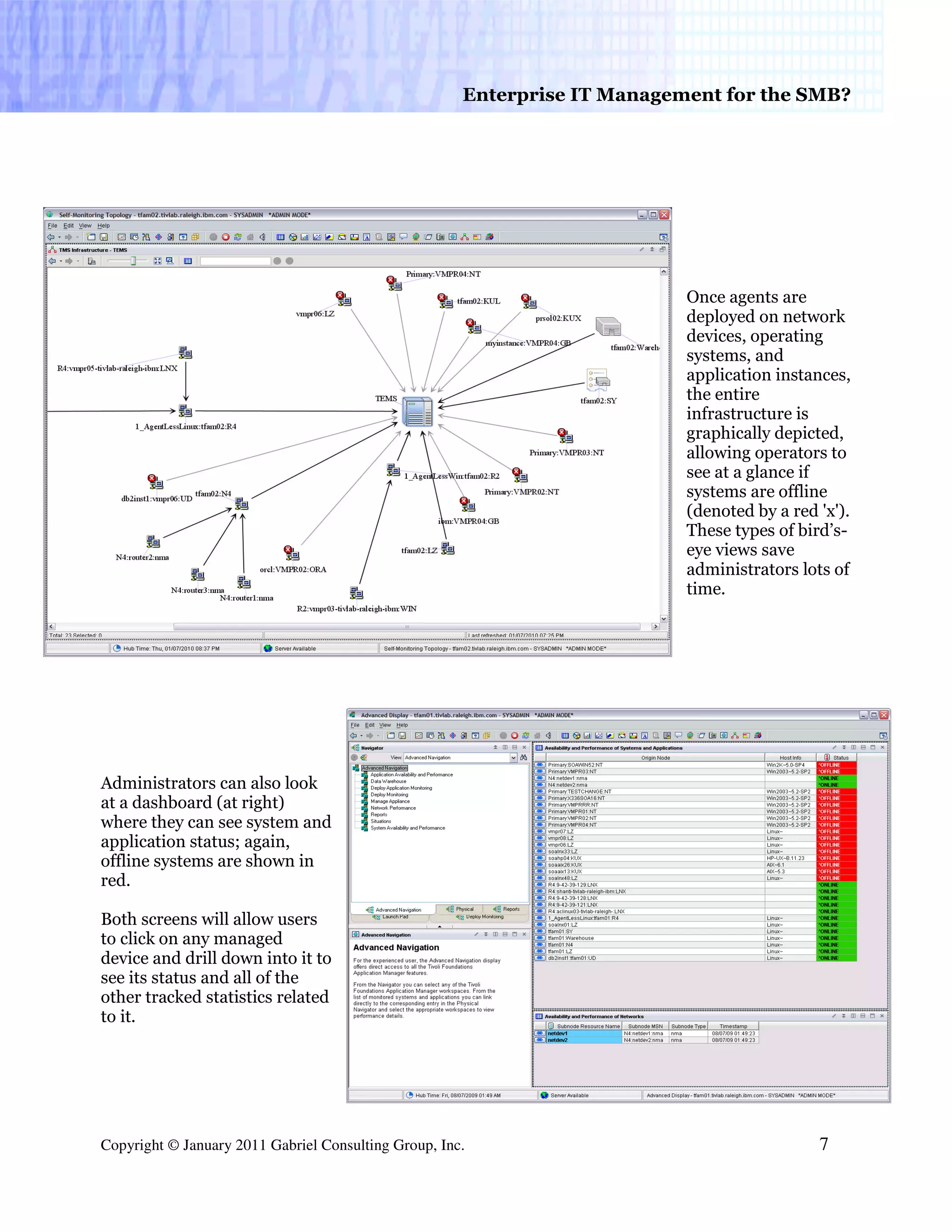 Enterprise IT Management for the SMB?




                                                                           Once agents are
                                                                           deployed on network
                                                                           devices, operating
                                                                           systems, and
                                                                           application instances,
                                                                           the entire
                                                                           infrastructure is
                                                                           graphically depicted,
                                                                           allowing operators to
                                                                           see at a glance if
                                                                           systems are offline
                                                                           (denoted by a red 'x').
                                                                           These types of bird’s-
                                                                           eye views save
                                                                           administrators lots of
                                                                           time.




Administrators can also look
at a dashboard (at right)
where they can see system and
application status; again,
offline systems are shown in
red.

Both screens will allow users
to click on any managed
device and drill down into it to
see its status and all of the
other tracked statistics related
to it.




Copyright © January 2011 Gabriel Consulting Group, Inc.                                      7
 