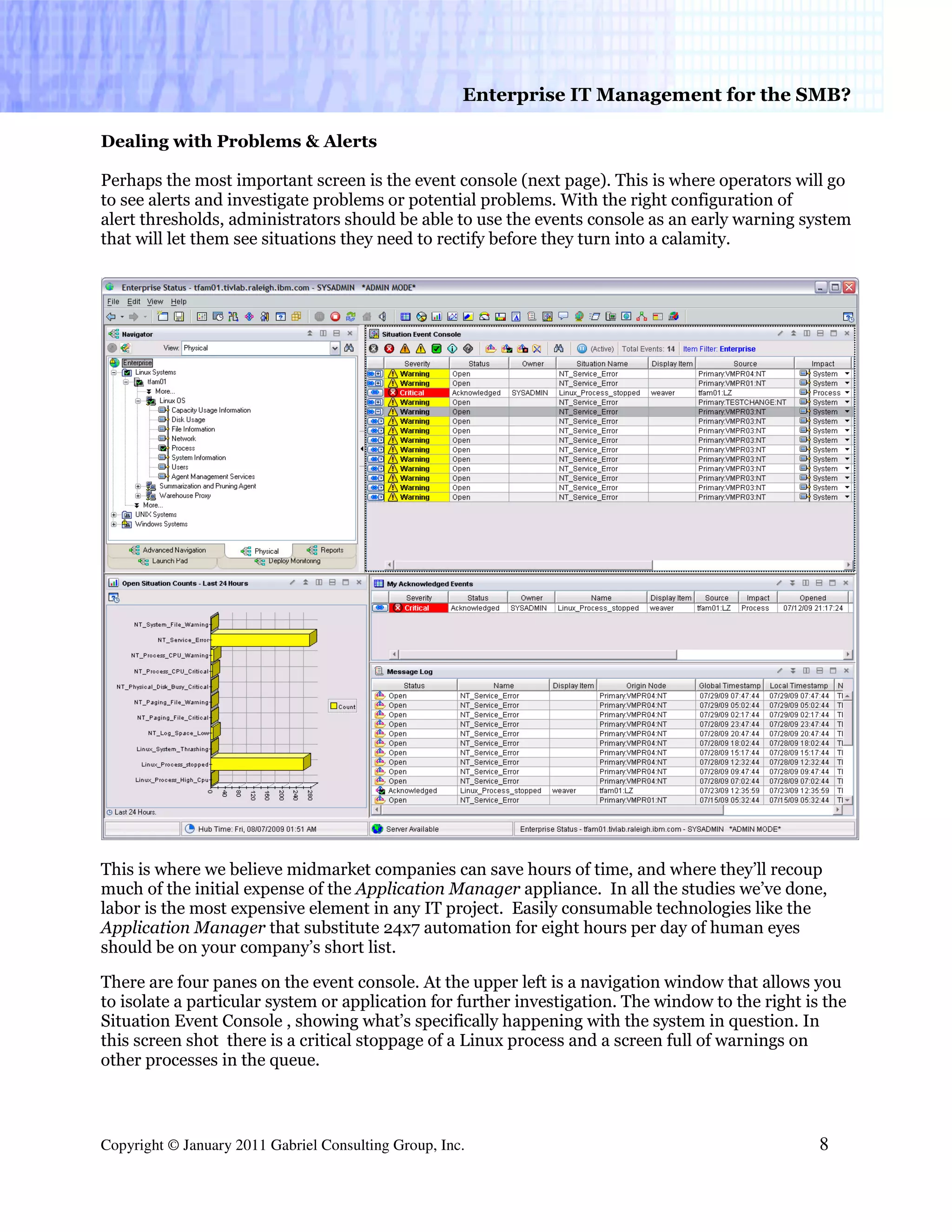 Enterprise IT Management for the SMB?

Dealing with Problems & Alerts

Perhaps the most important screen is the event console (next page). This is where operators will go
to see alerts and investigate problems or potential problems. With the right configuration of
alert thresholds, administrators should be able to use the events console as an early warning system
that will let them see situations they need to rectify before they turn into a calamity.




This is where we believe midmarket companies can save hours of time, and where they’ll recoup
much of the initial expense of the Application Manager appliance. In all the studies we’ve done,
labor is the most expensive element in any IT project. Easily consumable technologies like the
Application Manager that substitute 24x7 automation for eight hours per day of human eyes
should be on your company’s short list.

There are four panes on the event console. At the upper left is a navigation window that allows you
to isolate a particular system or application for further investigation. The window to the right is the
Situation Event Console , showing what’s specifically happening with the system in question. In
this screen shot there is a critical stoppage of a Linux process and a screen full of warnings on
other processes in the queue.



Copyright © January 2011 Gabriel Consulting Group, Inc.                                            8
 